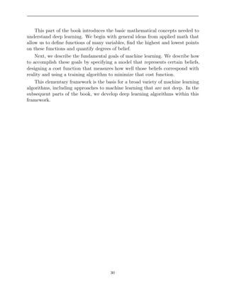 This part of the book introduces the basic mathematical concepts needed to
understand deep learning. We begin with general ideas from applied math that
allow us to deﬁne functions of many variables, ﬁnd the highest and lowest points
on these functions and quantify degrees of belief.
Next, we describe the fundamental goals of machine learning. We describe how
to accomplish these goals by specifying a model that represents certain beliefs,
designing a cost function that measures how well those beliefs correspond with
reality and using a training algorithm to minimize that cost function.
This elementary framework is the basis for a broad variety of machine learning
algorithms, including approaches to machine learning that are not deep. In the
subsequent parts of the book, we develop deep learning algorithms within this
framework.
30
 