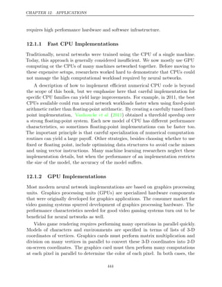 CHAPTER 12. APPLICATIONS
requires high performance hardware and software infrastructure.
12.1.1 Fast CPU Implementations
Traditionally, neural networks were trained using the CPU of a single machine.
Today, this approach is generally considered insuﬃcient. We now mostly use GPU
computing or the CPUs of many machines networked together. Before moving to
these expensive setups, researchers worked hard to demonstrate that CPUs could
not manage the high computational workload required by neural networks.
A description of how to implement eﬃcient numerical CPU code is beyond
the scope of this book, but we emphasize here that careful implementation for
speciﬁc CPU families can yield large improvements. For example, in 2011, the best
CPUs available could run neural network workloads faster when using ﬁxed-point
arithmetic rather than ﬂoating-point arithmetic. By creating a carefully tuned ﬁxed-
point implementation, Vanhoucke 2011
et al. ( ) obtained a threefold speedup over
a strong ﬂoating-point system. Each new model of CPU has diﬀerent performance
characteristics, so sometimes ﬂoating-point implementations can be faster too.
The important principle is that careful specialization of numerical computation
routines can yield a large payoﬀ. Other strategies, besides choosing whether to use
ﬁxed or ﬂoating point, include optimizing data structures to avoid cache misses
and using vector instructions. Many machine learning researchers neglect these
implementation details, but when the performance of an implementation restricts
the size of the model, the accuracy of the model suﬀers.
12.1.2 GPU Implementations
Most modern neural network implementations are based on graphics processing
units. Graphics processing units (GPUs) are specialized hardware components
that were originally developed for graphics applications. The consumer market for
video gaming systems spurred development of graphics processing hardware. The
performance characteristics needed for good video gaming systems turn out to be
beneﬁcial for neural networks as well.
Video game rendering requires performing many operations in parallel quickly.
Models of characters and environments are speciﬁed in terms of lists of 3-D
coordinates of vertices. Graphics cards must perform matrix multiplication and
division on many vertices in parallel to convert these 3-D coordinates into 2-D
on-screen coordinates. The graphics card must then perform many computations
at each pixel in parallel to determine the color of each pixel. In both cases, the
444
 