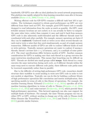 CHAPTER 12. APPLICATIONS
bandwidth, GP-GPUs now oﬀer an ideal platform for neural network programming.
This platform was rapidly adopted by deep learning researchers soon after it became
available ( , ; , ).
Raina et al. 2009 Ciresan et al. 2010
Writing eﬃcient code for GP-GPUs remains a diﬃcult task best left to spe-
cialists. The techniques required to obtain good performance on GPU are very
diﬀerent from those used on CPU. For example, good CPU-based code is usually
designed to read information from the cache as much as possible. On GPU, most
writable memory locations are not cached, so it can actually be faster to compute
the same value twice, rather than compute it once and read it back from memory.
GPU code is also inherently multi-threaded and the diﬀerent threads must be
coordinated with each other carefully. For example, memory operations are faster if
they can be coalesced. Coalesced reads or writes occur when several threads can
each read or write a value that they need simultaneously, as part of a single memory
transaction. Diﬀerent models of GPUs are able to coalesce diﬀerent kinds of read
or write patterns. Typically, memory operations are easier to coalesce if among n
threads, thread i accesses byte i + j of memory, and j is a multiple of some power
of 2. The exact speciﬁcations diﬀer between models of GPU. Another common
consideration for GPUs is making sure that each thread in a group executes the
same instruction simultaneously. This means that branching can be diﬃcult on
GPU. Threads are divided into small groups called warps. Each thread in a warp
executes the same instruction during each cycle, so if diﬀerent threads within the
same warp need to execute diﬀerent code paths, these diﬀerent code paths must
be traversed sequentially rather than in parallel.
Due to the diﬃculty of writing high performance GPU code, researchers should
structure their workﬂow to avoid needing to write new GPU code in order to test
new models or algorithms. Typically, one can do this by building a software library
of high performance operations like convolution and matrix multiplication, then
specifying models in terms of calls to this library of operations. For example, the
machine learning library Pylearn2 (Goodfellow 2013c
et al., ) speciﬁes all of its
machine learning algorithms in terms of calls to Theano ( , ;
Bergstra et al. 2010
Bastien 2012
et al., ) and cuda-convnet ( , ), which provide these
Krizhevsky 2010
high-performance operations. This factored approach can also ease support for
multiple kinds of hardware. For example, the same Theano program can run on
either CPU or GPU, without needing to change any of the calls to Theano itself.
Other libraries like TensorFlow ( , ) and Torch ( ,
Abadi et al. 2015 Collobert et al.
2011b) provide similar features.
446
 