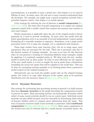 CHAPTER 12. APPLICATIONS
personalization, it is possible to train a model once, then deploy it to be used by
billions of users. In many cases, the end user is more resource-constrained than
the developer. For example, one might train a speech recognition network with a
powerful computer cluster, then deploy it on mobile phones.
A key strategy for reducing the cost of inference is model compression (Bu-
ciluǎ 2006
et al., ). The basic idea of model compression is to replace the original,
expensive model with a smaller model that requires less memory and runtime to
store and evaluate.
Model compression is applicable when the size of the original model is driven
primarily by a need to prevent overﬁtting. In most cases, the model with the
lowest generalization error is an ensemble of several independently trained models.
Evaluating all n ensemble members is expensive. Sometimes, even a single model
generalizes better if it is large (for example, if it is regularized with dropout).
These large models learn some function f(x), but do so using many more
parameters than are necessary for the task. Their size is necessary only due to
the limited number of training examples. As soon as we have ﬁt this function
f(x), we can generate a training set containing inﬁnitely many examples, simply
by applying f to randomly sampled points x. We then train the new, smaller,
model to match f(x) on these points. In order to most eﬃciently use the capacity
of the new, small model, it is best to sample the new x points from a distribution
resembling the actual test inputs that will be supplied to the model later. This can
be done by corrupting training examples or by drawing points from a generative
model trained on the original training set.
Alternatively, one can train the smaller model only on the original training
points, but train it to copy other features of the model, such as its posterior
distribution over the incorrect classes (Hinton 2014 2015
et al., , ).
12.1.5 Dynamic Structure
One strategy for accelerating data processing systems in general is to build systems
that have dynamic structure in the graph describing the computation needed
to process an input. Data processing systems can dynamically determine which
subset of many neural networks should be run on a given input. Individual neural
networks can also exhibit dynamic structure internally by determining which subset
of features (hidden units) to compute given information from the input. This
form of dynamic structure inside neural networks is sometimes called conditional
computation ( , ; , ). Since many components of
Bengio 2013 Bengio et al. 2013b
the architecture may be relevant only for a small amount of possible inputs, the
448
 