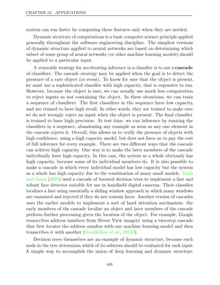 CHAPTER 12. APPLICATIONS
system can run faster by computing these features only when they are needed.
Dynamic structure of computations is a basic computer science principle applied
generally throughout the software engineering discipline. The simplest versions
of dynamic structure applied to neural networks are based on determining which
subset of some group of neural networks (or other machine learning models) should
be applied to a particular input.
A venerable strategy for accelerating inference in a classiﬁer is to use a cascade
of classiﬁers. The cascade strategy may be applied when the goal is to detect the
presence of a rare object (or event). To know for sure that the object is present,
we must use a sophisticated classiﬁer with high capacity, that is expensive to run.
However, because the object is rare, we can usually use much less computation
to reject inputs as not containing the object. In these situations, we can train
a sequence of classiﬁers. The ﬁrst classiﬁers in the sequence have low capacity,
and are trained to have high recall. In other words, they are trained to make sure
we do not wrongly reject an input when the object is present. The ﬁnal classiﬁer
is trained to have high precision. At test time, we run inference by running the
classiﬁers in a sequence, abandoning any example as soon as any one element in
the cascade rejects it. Overall, this allows us to verify the presence of objects with
high conﬁdence, using a high capacity model, but does not force us to pay the cost
of full inference for every example. There are two diﬀerent ways that the cascade
can achieve high capacity. One way is to make the later members of the cascade
individually have high capacity. In this case, the system as a whole obviously has
high capacity, because some of its individual members do. It is also possible to
make a cascade in which every individual model has low capacity but the system
as a whole has high capacity due to the combination of many small models. Viola
and Jones 2001
( ) used a cascade of boosted decision trees to implement a fast and
robust face detector suitable for use in handheld digital cameras. Their classiﬁer
localizes a face using essentially a sliding window approach in which many windows
are examined and rejected if they do not contain faces. Another version of cascades
uses the earlier models to implement a sort of hard attention mechanism: the
early members of the cascade localize an object and later members of the cascade
perform further processing given the location of the object. For example, Google
transcribes address numbers from Street View imagery using a two-step cascade
that ﬁrst locates the address number with one machine learning model and then
transcribes it with another (Goodfellow 2014d
et al., ).
Decision trees themselves are an example of dynamic structure, because each
node in the tree determines which of its subtrees should be evaluated for each input.
A simple way to accomplish the union of deep learning and dynamic structure
449
 