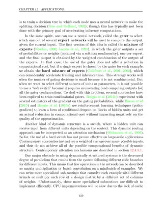 CHAPTER 12. APPLICATIONS
is to train a decision tree in which each node uses a neural network to make the
splitting decision ( , ), though this has typically not been
Guo and Gelfand 1992
done with the primary goal of accelerating inference computations.
In the same spirit, one can use a neural network, called the gater to select
which one out of several expert networks will be used to compute the output,
given the current input. The ﬁrst version of this idea is called the mixture of
experts (Nowlan 1990 Jacobs 1991
, ; et al., ), in which the gater outputs a set
of probabilities or weights (obtained via a softmax nonlinearity), one per expert,
and the ﬁnal output is obtained by the weighted combination of the output of
the experts. In that case, the use of the gater does not oﬀer a reduction in
computational cost, but if a single expert is chosen by the gater for each example,
we obtain the hard mixture of experts ( , , ), which
Collobert et al. 2001 2002
can considerably accelerate training and inference time. This strategy works well
when the number of gating decisions is small because it is not combinatorial. But
when we want to select diﬀerent subsets of units or parameters, it is not possible
to use a “soft switch” because it requires enumerating (and computing outputs for)
all the gater conﬁgurations. To deal with this problem, several approaches have
been explored to train combinatorial gaters. ( ) experiment with
Bengio et al. 2013b
several estimators of the gradient on the gating probabilities, while Bacon et al.
( ) and ( ) use reinforcement learning techniques (policy
2015 Bengio et al. 2015a
gradient) to learn a form of conditional dropout on blocks of hidden units and get
an actual reduction in computational cost without impacting negatively on the
quality of the approximation.
Another kind of dynamic structure is a switch, where a hidden unit can
receive input from diﬀerent units depending on the context. This dynamic routing
approach can be interpreted as an attention mechanism ( , ).
Olshausen et al. 1993
So far, the use of a hard switch has not proven eﬀective on large-scale applications.
Contemporary approaches instead use a weighted average over many possible inputs,
and thus do not achieve all of the possible computational beneﬁts of dynamic
structure. Contemporary attention mechanisms are described in section .
12.4.5.1
One major obstacle to using dynamically structured systems is the decreased
degree of parallelism that results from the system following diﬀerent code branches
for diﬀerent inputs. This means that few operations in the network can be described
as matrix multiplication or batch convolution on a minibatch of examples. We
can write more specialized sub-routines that convolve each example with diﬀerent
kernels or multiply each row of a design matrix by a diﬀerent set of columns
of weights. Unfortunately, these more specialized subroutines are diﬃcult to
implement eﬃciently. CPU implementations will be slow due to the lack of cache
450
 