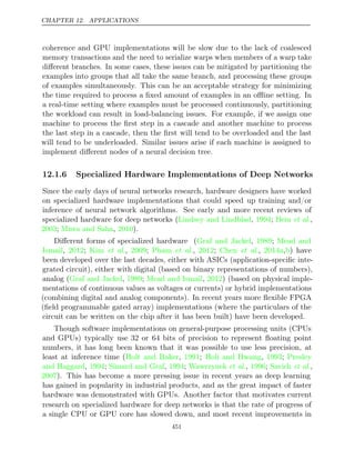 CHAPTER 12. APPLICATIONS
coherence and GPU implementations will be slow due to the lack of coalesced
memory transactions and the need to serialize warps when members of a warp take
diﬀerent branches. In some cases, these issues can be mitigated by partitioning the
examples into groups that all take the same branch, and processing these groups
of examples simultaneously. This can be an acceptable strategy for minimizing
the time required to process a ﬁxed amount of examples in an oﬄine setting. In
a real-time setting where examples must be processed continuously, partitioning
the workload can result in load-balancing issues. For example, if we assign one
machine to process the ﬁrst step in a cascade and another machine to process
the last step in a cascade, then the ﬁrst will tend to be overloaded and the last
will tend to be underloaded. Similar issues arise if each machine is assigned to
implement diﬀerent nodes of a neural decision tree.
12.1.6 Specialized Hardware Implementations of Deep Networks
Since the early days of neural networks research, hardware designers have worked
on specialized hardware implementations that could speed up training and/or
inference of neural network algorithms. See early and more recent reviews of
specialized hardware for deep networks ( , ; ,
Lindsey and Lindblad 1994 Beiu et al.
2003 Misra and Saha 2010
; , ).
Diﬀerent forms of specialized hardware (Graf and Jackel 1989 Mead and
, ;
Ismail 2012 Kim 2009 Pham 2012 Chen 2014a b
, ; et al., ; et al., ; et al., , ) have
been developed over the last decades, either with ASICs (application-speciﬁc inte-
grated circuit), either with digital (based on binary representations of numbers),
analog (Graf and Jackel 1989 Mead and Ismail 2012
, ; , ) (based on physical imple-
mentations of continuous values as voltages or currents) or hybrid implementations
(combining digital and analog components). In recent years more ﬂexible FPGA
(ﬁeld programmable gated array) implementations (where the particulars of the
circuit can be written on the chip after it has been built) have been developed.
Though software implementations on general-purpose processing units (CPUs
and GPUs) typically use 32 or 64 bits of precision to represent ﬂoating point
numbers, it has long been known that it was possible to use less precision, at
least at inference time (Holt and Baker 1991 Holi and Hwang 1993 Presley
, ; , ;
and Haggard 1994 Simard and Graf 1994 Wawrzynek 1996 Savich
, ; , ; et al., ; et al.,
2007). This has become a more pressing issue in recent years as deep learning
has gained in popularity in industrial products, and as the great impact of faster
hardware was demonstrated with GPUs. Another factor that motivates current
research on specialized hardware for deep networks is that the rate of progress of
a single CPU or GPU core has slowed down, and most recent improvements in
451
 