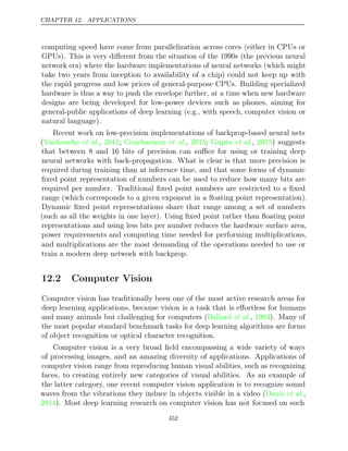 CHAPTER 12. APPLICATIONS
computing speed have come from parallelization across cores (either in CPUs or
GPUs). This is very diﬀerent from the situation of the 1990s (the previous neural
network era) where the hardware implementations of neural networks (which might
take two years from inception to availability of a chip) could not keep up with
the rapid progress and low prices of general-purpose CPUs. Building specialized
hardware is thus a way to push the envelope further, at a time when new hardware
designs are being developed for low-power devices such as phones, aiming for
general-public applications of deep learning (e.g., with speech, computer vision or
natural language).
Recent work on low-precision implementations of backprop-based neural nets
(Vanhoucke 2011 Courbariaux 2015 Gupta 2015
et al., ; et al., ; et al., ) suggests
that between 8 and 16 bits of precision can suﬃce for using or training deep
neural networks with back-propagation. What is clear is that more precision is
required during training than at inference time, and that some forms of dynamic
ﬁxed point representation of numbers can be used to reduce how many bits are
required per number. Traditional ﬁxed point numbers are restricted to a ﬁxed
range (which corresponds to a given exponent in a ﬂoating point representation).
Dynamic ﬁxed point representations share that range among a set of numbers
(such as all the weights in one layer). Using ﬁxed point rather than ﬂoating point
representations and using less bits per number reduces the hardware surface area,
power requirements and computing time needed for performing multiplications,
and multiplications are the most demanding of the operations needed to use or
train a modern deep network with backprop.
12.2 Computer Vision
Computer vision has traditionally been one of the most active research areas for
deep learning applications, because vision is a task that is eﬀortless for humans
and many animals but challenging for computers ( , ). Many of
Ballard et al. 1983
the most popular standard benchmark tasks for deep learning algorithms are forms
of object recognition or optical character recognition.
Computer vision is a very broad ﬁeld encompassing a wide variety of ways
of processing images, and an amazing diversity of applications. Applications of
computer vision range from reproducing human visual abilities, such as recognizing
faces, to creating entirely new categories of visual abilities. As an example of
the latter category, one recent computer vision application is to recognize sound
waves from the vibrations they induce in objects visible in a video ( ,
Davis et al.
2014). Most deep learning research on computer vision has not focused on such
452
 