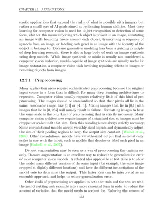 CHAPTER 12. APPLICATIONS
exotic applications that expand the realm of what is possible with imagery but
rather a small core of AI goals aimed at replicating human abilities. Most deep
learning for computer vision is used for object recognition or detection of some
form, whether this means reporting which object is present in an image, annotating
an image with bounding boxes around each object, transcribing a sequence of
symbols from an image, or labeling each pixel in an image with the identity of the
object it belongs to. Because generative modeling has been a guiding principle
of deep learning research, there is also a large body of work on image synthesis
using deep models. While image synthesis is usually not considered a
ex nihilo
computer vision endeavor, models capable of image synthesis are usually useful for
image restoration, a computer vision task involving repairing defects in images or
removing objects from images.
12.2.1 Preprocessing
Many application areas require sophisticated preprocessing because the original
input comes in a form that is diﬃcult for many deep learning architectures to
represent. Computer vision usually requires relatively little of this kind of pre-
processing. The images should be standardized so that their pixels all lie in the
same, reasonable range, like [0,1] or [-1, 1]. Mixing images that lie in [0,1] with
images that lie in [0, 255] will usually result in failure. Formatting images to have
the same scale is the only kind of preprocessing that is strictly necessary. Many
computer vision architectures require images of a standard size, so images must be
cropped or scaled to ﬁt that size. Even this rescaling is not always strictly necessary.
Some convolutional models accept variably-sized inputs and dynamically adjust
the size of their pooling regions to keep the output size constant (Waibel et al.,
1989). Other convolutional models have variable-sized output that automatically
scales in size with the input, such as models that denoise or label each pixel in an
image ( , ).
Hadsell et al. 2007
Dataset augmentation may be seen as a way of preprocessing the training set
only. Dataset augmentation is an excellent way to reduce the generalization error
of most computer vision models. A related idea applicable at test time is to show
the model many diﬀerent versions of the same input (for example, the same image
cropped at slightly diﬀerent locations) and have the diﬀerent instantiations of the
model vote to determine the output. This latter idea can be interpreted as an
ensemble approach, and helps to reduce generalization error.
Other kinds of preprocessing are applied to both the train and the test set with
the goal of putting each example into a more canonical form in order to reduce the
amount of variation that the model needs to account for. Reducing the amount of
453
 