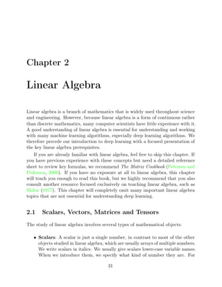 Chapter 2
Linear Algebra
Linear algebra is a branch of mathematics that is widely used throughout science
and engineering. However, because linear algebra is a form of continuous rather
than discrete mathematics, many computer scientists have little experience with it.
A good understanding of linear algebra is essential for understanding and working
with many machine learning algorithms, especially deep learning algorithms. We
therefore precede our introduction to deep learning with a focused presentation of
the key linear algebra prerequisites.
If you are already familiar with linear algebra, feel free to skip this chapter. If
you have previous experience with these concepts but need a detailed reference
sheet to review key formulas, we recommend The Matrix Cookbook (Petersen and
Pedersen 2006
, ). If you have no exposure at all to linear algebra, this chapter
will teach you enough to read this book, but we highly recommend that you also
consult another resource focused exclusively on teaching linear algebra, such as
Shilov 1977
( ). This chapter will completely omit many important linear algebra
topics that are not essential for understanding deep learning.
2.1 Scalars, Vectors, Matrices and Tensors
The study of linear algebra involves several types of mathematical objects:
• Scalars: A scalar is just a single number, in contrast to most of the other
objects studied in linear algebra, which are usually arrays of multiple numbers.
We write scalars in italics. We usually give scalars lower-case variable names.
When we introduce them, we specify what kind of number they are. For
31
 