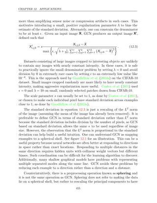 CHAPTER 12. APPLICATIONS
more than amplifying sensor noise or compression artifacts in such cases. This
motivates introducing a small, positive regularization parameter λ to bias the
estimate of the standard deviation. Alternately, one can constrain the denominator
to be at least . Given an input image X, GCN produces an output image X
,
deﬁned such that
X 
i,j,k = s
Xi,j,k − X̄
max

,

λ + 1
3rc
r
i=1
c
j=1
3
k=1

Xi,j,k − X̄
2
 . (12.3)
Datasets consisting of large images cropped to interesting objects are unlikely
to contain any images with nearly constant intensity. In these cases, it is safe
to practically ignore the small denominator problem by setting λ = 0 and avoid
division by 0 in extremely rare cases by setting  to an extremely low value like
10−8. This is the approach used by ( ) on the CIFAR-10
Goodfellow et al. 2013a
dataset. Small images cropped randomly are more likely to have nearly constant
intensity, making aggressive regularization more useful. ( ) used
Coates et al. 2011
 λ
= 0 and = 10 on small, randomly selected patches drawn from CIFAR-10.
The scale parameter s can usually be set to , as done by ( ),
1 Coates et al. 2011
or chosen to make each individual pixel have standard deviation across examples
close to 1, as done by ( ).
Goodfellow et al. 2013a
The standard deviation in equation is just a rescaling of the
12.3 L2
norm
of the image (assuming the mean of the image has already been removed). It is
preferable to deﬁne GCN in terms of standard deviation rather than L2
norm
because the standard deviation includes division by the number of pixels, so GCN
based on standard deviation allows the same s to be used regardless of image
size. However, the observation that the L2 norm is proportional to the standard
deviation can help build a useful intuition. One can understand GCN as mapping
examples to a spherical shell. See ﬁgure for an illustration. This can be a
12.1
useful property because neural networks are often better at responding to directions
in space rather than exact locations. Responding to multiple distances in the
same direction requires hidden units with collinear weight vectors but diﬀerent
biases. Such coordination can be diﬃcult for the learning algorithm to discover.
Additionally, many shallow graphical models have problems with representing
multiple separated modes along the same line. GCN avoids these problems by
reducing each example to a direction rather than a direction and a distance.
Counterintuitively, there is a preprocessing operation known as sphering and
it is not the same operation as GCN. Sphering does not refer to making the data
lie on a spherical shell, but rather to rescaling the principal components to have
455
 