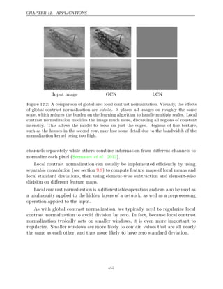 CHAPTER 12. APPLICATIONS
Input image GCN LCN
Figure 12.2: A comparison of global and local contrast normalization. Visually, the eﬀects
of global contrast normalization are subtle. It places all images on roughly the same
scale, which reduces the burden on the learning algorithm to handle multiple scales. Local
contrast normalization modiﬁes the image much more, discarding all regions of constant
intensity. This allows the model to focus on just the edges. Regions of ﬁne texture,
such as the houses in the second row, may lose some detail due to the bandwidth of the
normalization kernel being too high.
channels separately while others combine information from diﬀerent channels to
normalize each pixel ( , ).
Sermanet et al. 2012
Local contrast normalization can usually be implemented eﬃciently by using
separable convolution (see section ) to compute feature maps of local means and
9.8
local standard deviations, then using element-wise subtraction and element-wise
division on diﬀerent feature maps.
Local contrast normalization is a diﬀerentiable operation and can also be used as
a nonlinearity applied to the hidden layers of a network, as well as a preprocessing
operation applied to the input.
As with global contrast normalization, we typically need to regularize local
contrast normalization to avoid division by zero. In fact, because local contrast
normalization typically acts on smaller windows, it is even more important to
regularize. Smaller windows are more likely to contain values that are all nearly
the same as each other, and thus more likely to have zero standard deviation.
457
 