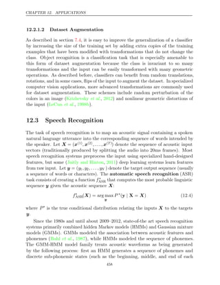 CHAPTER 12. APPLICATIONS
12.2.1.2 Dataset Augmentation
As described in section , it is easy to improve the generalization of a classiﬁer
7.4
by increasing the size of the training set by adding extra copies of the training
examples that have been modiﬁed with transformations that do not change the
class. Object recognition is a classiﬁcation task that is especially amenable to
this form of dataset augmentation because the class is invariant to so many
transformations and the input can be easily transformed with many geometric
operations. As described before, classiﬁers can beneﬁt from random translations,
rotations, and in some cases, ﬂips of the input to augment the dataset. In specialized
computer vision applications, more advanced transformations are commonly used
for dataset augmentation. These schemes include random perturbation of the
colors in an image ( , ) and nonlinear geometric distortions of
Krizhevsky et al. 2012
the input ( , ).
LeCun et al. 1998b
12.3 Speech Recognition
The task of speech recognition is to map an acoustic signal containing a spoken
natural language utterance into the corresponding sequence of words intended by
the speaker. Let X = (x(1), x(2), . . . , x( )
T ) denote the sequence of acoustic input
vectors (traditionally produced by splitting the audio into 20ms frames). Most
speech recognition systems preprocess the input using specialized hand-designed
features, but some ( , ) deep learning systems learn features
Jaitly and Hinton 2011
from raw input. Let y = (y1, y2, . . . , yN ) denote the target output sequence (usually
a sequence of words or characters). The automatic speech recognition (ASR)
task consists of creating a function f∗
ASR that computes the most probable linguistic
sequence given the acoustic sequence :
y X
f∗
ASR( ) = arg max
X
y
P ∗
( = )
y X
| X (12.4)
where P∗
is the true conditional distribution relating the inputs X to the targets
y.
Since the 1980s and until about 2009–2012, state-of-the art speech recognition
systems primarily combined hidden Markov models (HMMs) and Gaussian mixture
models (GMMs). GMMs modeled the association between acoustic features and
phonemes ( , ), while HMMs modeled the sequence of phonemes.
Bahl et al. 1987
The GMM-HMM model family treats acoustic waveforms as being generated
by the following process: ﬁrst an HMM generates a sequence o