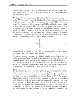 CHAPTER 2. LINEAR ALGEBRA
example, we might say “Let s ∈ R be the slope of the line,” while deﬁning a
real-valued scalar, or “Let n ∈ N be the number of units,” while deﬁning a
natural number scalar.
• Vectors: A vector is an array of numbers. The numbers are arranged in
order. We can identify each individual number by its index in that ordering.
Typically we give vectors lower case names written in bold typeface, such
as x. The elements of the vector are identiﬁed by writing its name in italic
typeface, with a subscript. The ﬁrst element of x is x1, the second element
is x2 and so on. We also need to say what kind of numbers are stored in
the vector. If each element is in R, and the vector has n elements, then the
vector lies in the set formed by taking the Cartesian product of R n times,
denoted as Rn. When we need to explicitly identify the elements of a vector,
we write them as a column enclosed in square brackets:
x =





x1
x2
.
.
.
xn





. (2.1)
We can think of vectors as identifying points in space, with each element
giving the coordinate along a diﬀerent axis.
Sometimes we need to index a set of elements of a vector. In this case, we
deﬁne a set containing the indices and write the set as a subscript. For
example, to access x1, x3 and x6, we deﬁne the set S = {1, 3,6} and write
xS. We use the − sign to index the complement of a set. For example x−1 is
the vector containing all elements of x except for x1, and x−S is the vector
containing all of the elements of except for
x x1, x3 and x6.
• Matrices: A matrix is a 2-D array of numbers, so each element is identiﬁed
by two indices instead of just one. We usually give matrices upper-case
variable names with bold typeface, such as A. If a real-valued matrix A has
a height of m and a width of n, then we say that A ∈ Rm n
× . We usually
identify the elements of a matrix using its name in italic but not bold font,
and the indices are listed with separating commas. For example, A1 1
, is the
upper left entry of A and Am,n is the bottom right entry. We can identify all
of the numbers with vertical coordinate i by writing a “ ” for the horizontal
:
coordinate. For example, Ai,: denotes the horizontal cross section of A with
vertical coordinate i. This is known as the i-th row of A. Likewise, A:,i is
32
 