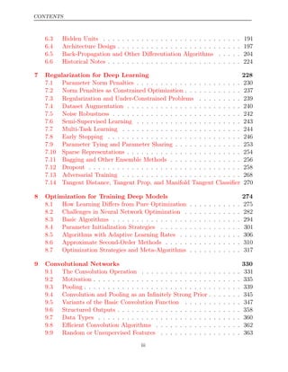 CONTENTS
6.3 Hidden Units . . . . . . . . . . . . . . . . . . . . . . . . . . . . . 191
6.4 Architecture Design . . . . . . . . . . . . . . . . . . . . . . . . . . 197
6.5 Back-Propagation and Other Diﬀerentiation Algorithms . . . . . 204
6.6 Historical Notes . . . . . . . . . . . . . . . . . . . . . . . . . . . . 224
7 Regularization for Deep Learning 228
7.1 Parameter Norm Penalties . . . . . . . . . . . . . . . . . . . . . . 230
7.2 Norm Penalties as Constrained Optimization . . . . . . . . . . . . 237
7.3 Regularization and Under-Constrained Problems . . . . . . . . . 239
7.4 Dataset Augmentation . . . . . . . . . . . . . . . . . . . . . . . . 240
7.5 Noise Robustness . . . . . . . . . . . . . . . . . . . . . . . . . . . 242
7.6 Semi-Supervised Learning . . . . . . . . . . . . . . . . . . . . . . 243
7.7 Multi-Task Learning . . . . . . . . . . . . . . . . . . . . . . . . . 244
7.8 Early Stopping . . . . . . . . . . . . . . . . . . . . . . . . . . . . 246
7.9 Parameter Tying and Parameter Sharing . . . . . . . . . . . . . . 253
7.10 Sparse Representations . . . . . . . . . . . . . . . . . . . . . . . . 254
7.11 Bagging and Other Ensemble Methods . . . . . . . . . . . . . . . 256
7.12 Dropout . . . . . . . . . . . . . . . . . . . . . . . . . . . . . . . . 258
7.13 Adversarial Training . . . . . . . . . . . . . . . . . . . . . . . . . 268
7.14 Tangent Distance, Tangent Prop, and Manifold Tangent Classiﬁer 270
8 Optimization for Training Deep Models 274
8.1 How Learning Diﬀers from Pure Optimization . . . . . . . . . . . 275
8.2 Challenges in Neural Network Optimization . . . . . . . . . . . . 282
8.3 Basic Algorithms . . . . . . . . . . . . . . . . . . . . . . . . . . . 294
8.4 Parameter Initialization Strategies . . . . . . . . . . . . . . . . . 301
8.5 Algorithms with Adaptive Learning Rates . . . . . . . . . . . . . 306
8.6 Approximate Second-Order Methods . . . . . . . . . . . . . . . . 310
8.7 Optimization Strategies and Meta-Algorithms . . . . . . . . . . . 317
9 Convolutional Networks 330
9.1 The Convolution Operation . . . . . . . . . . . . . . . . . . . . . 331
9.2 Motivation . . . . . . . . . . . . . . . . . . . . . . . . . . . . . . . 335
9.3 Pooling . . . . . . . . . . . . . . . . . . . . . . . . . . . . . . . . . 339
9.4 Convolution and Pooling as an Inﬁnitely Strong Prior . . . . . . . 345
9.5 Variants of the Basic Convolution Function . . . . . . . . . . . . 347
9.6 Structured Outputs . . . . . . . . . . . . . . . . . . . . . . . . . . 358
9.7 Data Types . . . . . . . . . . . . . . . . . . . . . . . . . . . . . . 360
9.8 Eﬃcient Convolution Algorithms . . . . . . . . . . . . . . . . . . 362
9.9 Random or Unsupervised Features . . . . . . . . . . . . . . . . . 363
iii
 