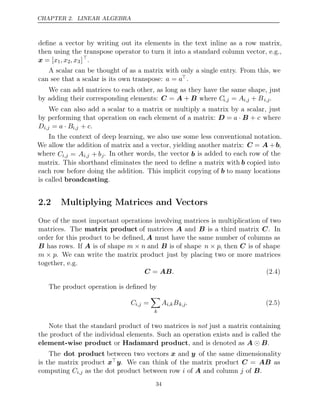 CHAPTER 2. LINEAR ALGEBRA
deﬁne a vector by writing out its elements in the text inline as a row matrix,
then using the transpose operator to turn it into a standard column vector, e.g.,
x = [x1, x2, x3]
.
A scalar can be thought of as a matrix with only a single entry. From this, we
can see that a scalar is its own transpose: a a
= .
We can add matrices to each other, as long as they have the same shape, just
by adding their corresponding elements: where
C A B
= + Ci,j = Ai,j + Bi,j.
We can also add a scalar to a matrix or multiply a matrix by a scalar, just
by performing that operation on each element of a matrix: D = a · B + c where
Di,j = a B
· i,j + c.
In the context of deep learning, we also use some less conventional notation.
We allow the addition of matrix and a vector, yielding another matrix: C = A +b,
where Ci,j = Ai,j + bj. In other words, the vector b is added to each row of the
matrix. This shorthand eliminates the need to deﬁne a matrix with b copied into
each row before doing the addition. This implicit copying of b to many locations
is called .
broadcasting
2.2 Multiplying Matrices and Vectors
One of the most important operations involving matrices is multiplication of two
matrices. The matrix product of matrices A and B is a third matrix C. In
order for this product to be deﬁned, A must have the same number of columns as
B has rows. If A is of shape m n
× and B is of shape n p
× , then C is of shape
m p
× . We can write the matrix product just by placing two or more matrices
together, e.g.
C AB
= . (2.4)
The product operation is deﬁned by
Ci,j =

k
Ai,kBk,j. (2.5)
Note that the standard product of two matrices is just a matrix containing
not
the product of the individual elements. Such an operation exists and is called the
element-wise product Hadamard product
or , and is denoted as .
A B

The dot product between two vectors x and y of the same dimensionality
is the matrix product xy. We can think of the matrix product C = AB as
computing Ci,j as the dot product between row of and column of .
i A j B
34
 
