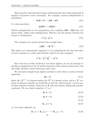 CHAPTER 2. LINEAR ALGEBRA
Matrix product operations have many useful properties that make mathematical
analysis of matrices more convenient. For example, matrix multiplication is
distributive:
A B C AB AC
( + ) = + . (2.6)
It is also associative:
A BC AB C
( ) = ( ) . (2.7)
Matrix multiplication is commutative (the condition
not AB = BA does not
always hold), unlike scalar multiplication. However, the dot product between two
vectors is commutative:
x
y y
= 
x. (2.8)
The transpose of a matrix product has a simple form:
( )
AB 
= B
A
. (2.9)
This allows us to demonstrate equation , by exploiting the fact that the value
2.8
of such a product is a scalar and therefore equal to its own transpose:
x
y =

x
y

= y
x. (2.10)
Since the focus of this textbook is not linear algebra, we do not attempt to
develop a comprehensive list of useful properties of the matrix product here, but
the reader should be aware that many more exist.
We now know enough linear algebra notation to write down a system of linear
equations:
Ax b
= (2.11)
where A ∈ Rm n
×
is a known matrix, b ∈ Rm
is a known vector, and x ∈ Rn
is a
vector of unknown variables we would like to solve for. Each element xi of x is one
of these unknown variables. Each row of A and each element of b provide another
constraint. We can rewrite equation as:
2.11
A1 :
, x = b1 (2.12)
A2 :
, x = b2 (2.13)
. . . (2.14)
Am,:x = bm (2.15)
or, even more explicitly, as:
A1 1
, x1 + A1 2
, x2 + +
· · · A1,nxn = b1 (2.16)
35
 