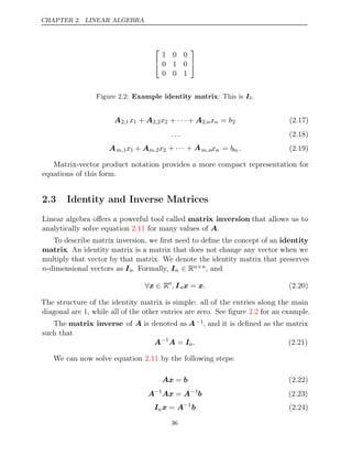 CHAPTER 2. LINEAR ALGEBRA


1 0 0
0 1 0
0 0 1


Figure 2.2: Example identity matrix: This is I3.
A2 1
, x1 + A2 2
, x2 + +
· · · A2,nxn = b2 (2.17)
. . . (2.18)
Am,1x1 + Am,2x2 + +
· · · Am,nxn = bm . (2.19)
Matrix-vector product notation provides a more compact representation for
equations of this form.
2.3 Identity and Inverse Matrices
Linear algebra oﬀers a powerful tool called matrix inversion that allows us to
analytically solve equation for many values of .
2.11 A
To describe matrix inversion, we ﬁrst need to deﬁne the concept of an identity
matrix. An identity matrix is a matrix that does not change any vector when we
multiply that vector by that matrix. We denote the identity matrix that preserves
n-dimensional vectors as In. Formally, In ∈ Rn n
× , and
∀ ∈
x Rn
, Inx x
= . (2.20)
The structure of the identity matrix is simple: all of the entries along the main
diagonal are 1, while all of the other entries are zero. See ﬁgure for an example.
2.2
The matrix inverse of A is denoted as A−1, and it is deﬁned as the matrix
such that
A−1
A I
= n. (2.21)
We can now solve equation by the following steps:
2.11
Ax b
= (2.22)
A−1
Ax A
= −1
b (2.23)
Inx A
= −1
b (2.24)
36
 