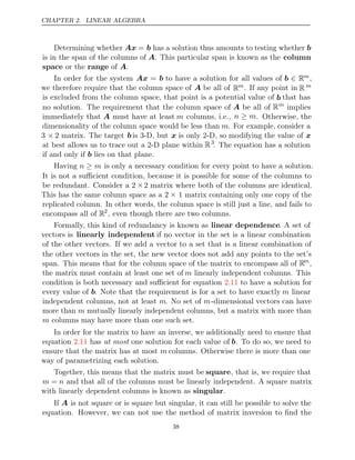 CHAPTER 2. LINEAR ALGEBRA
Determining whether Ax = b has a solution thus amounts to testing whether b
is in the span of the columns of A. This particular span is known as the column
space range
or the of .
A
In order for the system Ax = b to have a solution for all values of b ∈ Rm,
we therefore require that the column space of A be all of Rm. If any point in R m
is excluded from the column space, that point is a potential value of b that has
no solution. The requirement that the column space of A be all of Rm
implies
immediately that A must have at least m columns, i.e., n m
≥ . Otherwise, the
dimensionality of the column space would be less than m. For example, consider a
3 × 2 matrix. The target b is 3-D, but x is only 2-D, so modifying the value of x
at best allows us to trace out a 2-D plane within R3
. The equation has a solution
if and only if lies on that plane.
b
Having n m
≥ is only a necessary condition for every point to have a solution.
It is not a suﬃcient condition, because it is possible for some of the columns to
be redundant. Consider a 2 ×2 matrix where both of the columns are identical.
This has the same column space as a 2 × 1 matrix containing only one copy of the
replicated column. In other words, the column space is still just a line, and fails to
encompass all of R2
, even though there are two columns.
Formally, this kind of redundancy is known as linear dependence. A set of
vectors is linearly independent if no vector in the set is a linear combination
of the other vectors. If we add a vector to a set that is a linear combination of
the other vectors in the set, the new vector does not add any points to the set’s
span. This means that for the column space of the matrix to encompass all of Rm
,
the matrix must contain at least one set of m linearly independent columns. This
condition is both necessary and suﬃcient for equation to have a solution for
2.11
every value of b. Note that the requirement is for a set to have exactly m linear
independent columns, not at least m. No set of m-dimensional vectors can have
more than m mutually linearly independent columns, but a matrix with more than
m columns may have more than one such set.
In order for the matrix to have an inverse, we additionally need to ensure that
equation has one solution for each value of
2.11 at most b. To do so, we need to
ensure that the matrix has at most m columns. Otherwise there is more than one
way of parametrizing each solution.
Together, this means that the matrix must be square, that is, we require that
m = n and that all of the columns must be linearly independent. A square matrix
with linearly dependent columns is known as .
singular
If A is not square or is square but singular, it can still be possible to solve the
equation. However, we can not use the method of matrix inversion to ﬁnd the
38
 