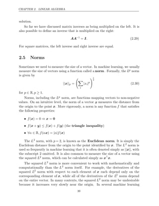 CHAPTER 2. LINEAR ALGEBRA
solution.
So far we have discussed matrix inverses as being multiplied on the left. It is
also possible to deﬁne an inverse that is multiplied on the right:
AA−1
= I. (2.29)
For square matrices, the left inverse and right inverse are equal.
2.5 Norms
Sometimes we need to measure the size of a vector. In machine learning, we usually
measure the size of vectors using a function called a norm. Formally, the Lp norm
is given by
|| ||
x p =


i
|xi|p
1
p
(2.30)
for p , p .
∈ R ≥ 1
Norms, including the Lp norm, are functions mapping vectors to non-negative
values. On an intuitive level, the norm of a vector x measures the distance from
the origin to the point x. More rigorously, a norm is any function f that satisﬁes
the following properties:
• ⇒
f( ) = 0
x x = 0
• ≤
f( + )
x y f f
( ) +
x ( )
y (the triangle inequality)
• ∀ ∈ | |
α R, f α
( x) = α f( )
x
The L2
norm, with p = 2, is known as the Euclidean norm. It is simply the
Euclidean distance from the origin to the point identiﬁed by x. The L2
norm is
used so frequently in machine learning that it is often denoted simply as || ||
x , with
the subscript omitted. It is also common to measure the size of a vector using
2
the squared L2 norm, which can be calculated simply as xx.
The squared L2
norm is more convenient to work with mathematically and
computationally than the L2
norm itself. For example, the derivatives of the
squared L2
norm with respect to each element of x each depend only on the
corresponding element of x, while all of the derivatives of the L2
norm depend
on the entire vector. In many contexts, the squared L2
norm may be undesirable
because it increases very slowly near the origin. In several machine learning
39
 