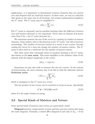 CHAPTER 2. LINEAR ALGEBRA
applications, it is important to discriminate between elements that are exactly
zero and elements that are small but nonzero. In these cases, we turn to a function
that grows at the same rate in all locations, but retains mathematical simplicity:
the L1
norm. The L1
norm may be simpliﬁed to
|| ||
x 1 =

i
|xi |. (2.31)
The L1
norm is commonly used in machine learning when the diﬀerence between
zero and nonzero elements is very important. Every time an element of x moves
away from 0 by , the
 L1
norm increases by .

We sometimes measure the size of the vector by counting its number of nonzero
elements. Some authors refer to this function as the “L0 norm,” but this is incorrect
terminology. The number of non-zero entries in a vector is not a norm, because
scaling the vector by α does not change the number of nonzero entries. The L1
norm is often used as a substitute for the number of nonzero entries.
One other norm that commonly arises in machine learning is the L∞ norm,
also known as the max norm. This norm simpliﬁes to the absolute value of the
element with the largest magnitude in the vector,
|| ||
x ∞ = max
i
|xi|. (2.32)
Sometimes we may also wish to measure the size of a matrix. In the context
of deep learning, the most common way to do this is with the otherwise obscure
Frobenius norm:
|| ||
A F =

i,j
A2
i,j, (2.33)
which is analogous to the L2 norm of a vector.
The dot product of two vectors can be rewritten in terms of norms. Speciﬁcally,
x
y x
= || ||2|| ||
y 2 cos θ (2.34)
where is the angle between and .
θ x y
2.6 Special Kinds of Matrices and Vectors
Some special kinds of matrices and vectors are particularly useful.
Diagonal matrices consist mostly of zeros and have non-zero entries only along
the main diagonal. Formally, a matrix D is diagonal if and only if Di,j = 0 for
40
 