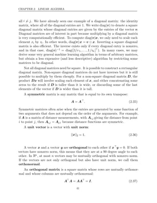 CHAPTER 2. LINEAR ALGEBRA
all i = j. We have already seen one example of a diagonal matrix: the identity
matrix, where all of the diagonal entries are 1. We write diag(v) to denote a square
diagonal matrix whose diagonal entries are given by the entries of the vector v.
Diagonal matrices are of interest in part because multiplying by a diagonal matrix
is very computationally eﬃcient. To compute diag(v)x, we only need to scale each
element xi by vi. In other words, diag(v)x = v x
 . Inverting a square diagonal
matrix is also eﬃcient. The inverse exists only if every diagonal entry is nonzero,
and in that case, diag(v)−1 = diag([1/v1, . . . ,1/vn ]). In many cases, we may
derive some very general machine learning algorithm in terms of arbitrary matrices,
but obtain a less expensive (and less descriptive) algorithm by restricting some
matrices to be diagonal.
Not all diagonal matrices need be square. It is possible to construct a rectangular
diagonal matrix. Non-square diagonal matrices do not have inverses but it is still
possible to multiply by them cheaply. For a non-square diagonal matrix D, the
product Dx will involve scaling each element of x, and either concatenating some
zeros to the result if D is taller than it is wide, or discarding some of the last
elements of the vector if is wider than it is tall.
D
A matrix is any matrix that is equal to its own transpose:
symmetric
A A
= 
. (2.35)
Symmetric matrices often arise when the entries are generated by some function of
two arguments that does not depend on the order of the arguments. For example,
if A is a matrix of distance measurements, with Ai,j giving the distance from point
i to point , then
j Ai,j = Aj,i because distance functions are symmetric.
A is a vector with :
unit vector unit norm
|| ||
x 2 = 1. (2.36)
A vector x and a vector y are orthogonal to each other if x
y = 0. If both
vectors have nonzero norm, this means that they are at a 90 degree angle to each
other. In Rn , at most n vectors may be mutually orthogonal with nonzero norm.
If the vectors are not only orthogonal but also have unit norm, we call them
orthonormal.
An orthogonal matrix is a square matrix whose rows are mutually orthonor-
mal and whose columns are mutually orthonormal:
A
A AA
= 
= I. (2.37)
41
 