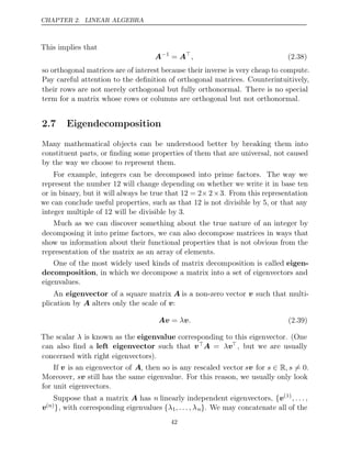 CHAPTER 2. LINEAR ALGEBRA
This implies that
A−1
= A
, (2.38)
so orthogonal matrices are of interest because their inverse is very cheap to compute.
Pay careful attention to the deﬁnition of orthogonal matrices. Counterintuitively,
their rows are not merely orthogonal but fully orthonormal. There is no special
term for a matrix whose rows or columns are orthogonal but not orthonormal.
2.7 Eigendecomposition
Many mathematical objects can be understood better by breaking them into
constituent parts, or ﬁnding some properties of them that are universal, not caused
by the way we choose to represent them.
For example, integers can be decomposed into prime factors. The way we
represent the number will change depending on whether we write it in base ten
12
or in binary, but it will always be true that 12 = 2× 2×3. From this representation
we can conclude useful properties, such as that is not divisible by , or that any
12 5
integer multiple of will be divisible by .
12 3
Much as we can discover something about the true nature of an integer by
decomposing it into prime factors, we can also decompose matrices in ways that
show us information about their functional properties that is not obvious from the
representation of the matrix as an array of elements.
One of the most widely used kinds of matrix decomposition is called eigen-
decomposition, in which we decompose a matrix into a set of eigenvectors and
eigenvalues.
An eigenvector of a square matrix A is a non-zero vector v such that multi-
plication by alters only the scale of :
A v
Av v
= λ . (2.39)
The scalar λ is known as the eigenvalue corresponding to this eigenvector. (One
can also ﬁnd a left eigenvector such that vA = λv, but we are usually
concerned with right eigenvectors).
If v is an eigenvector of A, then so is any rescaled vector sv for s , s
∈ R = 0.
Moreover, sv still has the same eigenvalue. For this reason, we usually only look
for unit eigenvectors.
Suppose that a matrix A has n linearly independent eigenvectors, {v(1)
, . . . ,
v( )
n }, with corresponding eigenvalues {λ1, . . . , λn}. We may concatenate all of the
42
 