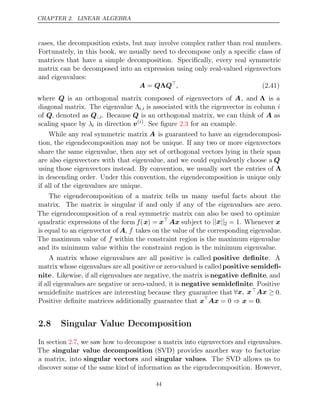 CHAPTER 2. LINEAR ALGEBRA
cases, the decomposition exists, but may involve complex rather than real numbers.
Fortunately, in this book, we usually need to decompose only a speciﬁc class of
matrices that have a simple decomposition. Speciﬁcally, every real symmetric
matrix can be decomposed into an expression using only real-valued eigenvectors
and eigenvalues:
A Q Q
= Λ 
, (2.41)
where Q is an orthogonal matrix composed of eigenvectors of A, and Λ is a
diagonal matrix. The eigenvalue Λi,i is associated with the eigenvector in column i
of Q, denoted as Q:,i. Because Q is an orthogonal matrix, we can think of A as
scaling space by λi in direction v( )
i
. See ﬁgure for an example.
2.3
While any real symmetric matrix A is guaranteed to have an eigendecomposi-
tion, the eigendecomposition may not be unique. If any two or more eigenvectors
share the same eigenvalue, then any set of orthogonal vectors lying in their span
are also eigenvectors with that eigenvalue, and we could equivalently choose a Q
using those eigenvectors instead. By convention, we usually sort the entries of Λ
in descending order. Under this convention, the eigendecomposition is unique only
if all of the eigenvalues are unique.
The eigendecomposition of a matrix tells us many useful facts about the
matrix. The matrix is singular if and only if any of the eigenvalues are zero.
The eigendecomposition of a real symmetric matrix can also be used to optimize
quadratic expressions of the form f(x) = x
Ax subject to || ||
x 2 = 1. Whenever x
is equal to an eigenvector of A, f takes on the value of the corresponding eigenvalue.
The maximum value of f within the constraint region is the maximum eigenvalue
and its minimum value within the constraint region is the minimum eigenvalue.
A matrix whose eigenvalues are all positive is called positive deﬁnite. A
matrix whose eigenvalues are all positive or zero-valued is calledpositive semideﬁ-
nite. Likewise, if all eigenvalues are negative, the matrix is negative deﬁnite, and
if all eigenvalues are negative or zero-valued, it is negative semideﬁnite. Positive
semideﬁnite matrices are interesting because they guarantee that ∀x x
, Ax ≥ 0.
Positive deﬁnite matrices additionally guarantee that x
Ax x
= 0 ⇒ = 0.
2.8 Singular Value Decomposition
In section , we saw how to decompose a matrix into eigenvectors and eigenvalues.
2.7
The singular value decomposition (SVD) provides another way to factorize
a matrix, into singular vectors and singular values. The SVD allows us to
discover some of the same kind of information as the eigendecomposition. However,
44
 