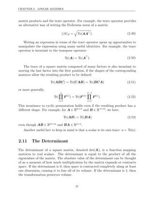CHAPTER 2. LINEAR ALGEBRA
matrix products and the trace operator. For example, the trace operator provides
an alternative way of writing the Frobenius norm of a matrix:
|| ||
A F =

Tr(AA). (2.49)
Writing an expression in terms of the trace operator opens up opportunities to
manipulate the expression using many useful identities. For example, the trace
operator is invariant to the transpose operator:
Tr( ) = Tr(
A A
). (2.50)
The trace of a square matrix composed of many factors is also invariant to
moving the last factor into the ﬁrst position, if the shapes of the corresponding
matrices allow the resulting product to be deﬁned:
Tr( ) = Tr( ) = Tr( )
ABC CAB BCA (2.51)
or more generally,
Tr(
n

i=1
F( )
i
) = Tr(F( )
n
n−1

i=1
F( )
i
). (2.52)
This invariance to cyclic permutation holds even if the resulting product has a
diﬀerent shape. For example, for A ∈ Rm n
×
and B ∈ Rn m
×
, we have
Tr( ) = Tr( )
AB BA (2.53)
even though AB ∈ Rm m
× and BA ∈ Rn n
× .
Another useful fact to keep in mind is that a scalar is its own trace: a = Tr(a).
2.11 The Determinant
The determinant of a square matrix, denoted det(A), is a function mapping
matrices to real scalars. The determinant is equal to the product of all the
eigenvalues of the matrix. The absolute value of the determinant can be thought
of as a measure of how much multiplication by the matrix expands or contracts
space. If the determinant is 0, then space is contracted completely along at least
one dimension, causing it to lose all of its volume. If the determinant is 1, then
the transformation preserves volume.
47
 