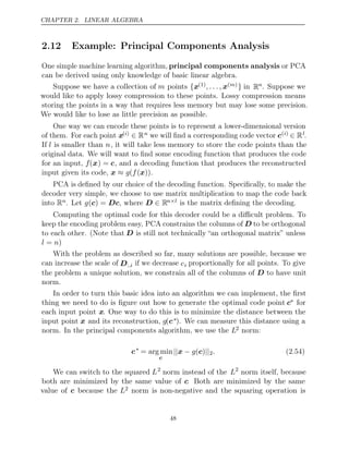 CHAPTER 2. LINEAR ALGEBRA
2.12 Example: Principal Components Analysis
One simple machine learning algorithm, principal components analysis or PCA
can be derived using only knowledge of basic linear algebra.
Suppose we have a collection of m points {x(1), . . . , x( )
m } in Rn. Suppose we
would like to apply lossy compression to these points. Lossy compression means
storing the points in a way that requires less memory but may lose some precision.
We would like to lose as little precision as possible.
One way we can encode these points is to represent a lower-dimensional version
of them. For each point x( )
i ∈ Rn we will ﬁnd a corresponding code vector c( )
i ∈ Rl.
If l is smaller than n, it will take less memory to store the code points than the
original data. We will want to ﬁnd some encoding function that produces the code
for an input, f(x) = c, and a decoding function that produces the reconstructed
input given its code, .
x x
≈ g f
( ( ))
PCA is deﬁned by our choice of the decoding function. Speciﬁcally, to make the
decoder very simple, we choose to use matrix multiplication to map the code back
into Rn. Let , where
g( ) =
c Dc D ∈ Rn l
× is the matrix deﬁning the decoding.
Computing the optimal code for this decoder could be a diﬃcult problem. To
keep the encoding problem easy, PCA constrains the columns of D to be orthogonal
to each other. (Note that D is still not technically “an orthogonal matrix” unless
l n
= )
With the problem as described so far, many solutions are possible, because we
can increase the scale of D:,i if we decrease ci proportionally for all points. To give
the problem a unique solution, we constrain all of the columns of to have unit
D
norm.
In order to turn this basic idea into an algorithm we can implement, the ﬁrst
thing we need to do is ﬁgure out how to generate the optimal code point c∗ for
each input point x. One way to do this is to minimize the distance between the
input point x and its reconstruction, g(c∗). We can measure this distance using a
norm. In the principal components algorithm, we use the L2 norm:
c∗
= arg min
c
|| − ||
x g( )
c 2. (2.54)
We can switch to the squared L2
norm instead of the L2
norm itself, because
both are minimized by the same value of c. Both are minimized by the same
value of c because the L2 norm is non-negative and the squaring operation is
48
 