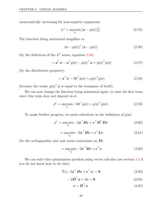 CHAPTER 2. LINEAR ALGEBRA
monotonically increasing for non-negative arguments.
c∗
= arg min
c
|| − ||
x g( )
c 2
2. (2.55)
The function being minimized simpliﬁes to
( ( ))
x − g c 
( ( ))
x − g c (2.56)
(by the deﬁnition of the L2
norm, equation )
2.30
= x
x x
− 
g g
( )
c − ( )
c 
x c
+ (
g )
g( )
c (2.57)
(by the distributive property)
= xx x
− 2 
g g
( ) +
c ( )
c 
g( )
c (2.58)
(because the scalar g( )
c x is equal to the transpose of itself).
We can now change the function being minimized again, to omit the ﬁrst term,
since this term does not depend on :
c
c∗
= arg min
c
−2x
g g
( ) +
c ( )
c 
g .
( )
c (2.59)
To make further progress, we must substitute in the deﬁnition of :
g( )
c
c∗
= arg min
c
−2x
Dc c
+ 
D
Dc (2.60)
= arg min
c
−2x
Dc c
+ 
Il c (2.61)
(by the orthogonality and unit norm constraints on )
D
= arg min
c
−2x
Dc c
+ 
c (2.62)
We can solve this optimization problem using vector calculus (see section if
4.3
you do not know how to do this):
∇c( 2
− x
Dc c
+ 
c) = 0 (2.63)
− 2D
x c
+ 2 = 0 (2.64)
c D
= 
x. (2.65)
49
 