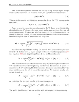 CHAPTER 2. LINEAR ALGEBRA
This makes the algorithm eﬃcient: we can optimally encode x just using a
matrix-vector operation. To encode a vector, we apply the encoder function
f( ) =
x D
x. (2.66)
Using a further matrix multiplication, we can also deﬁne the PCA reconstruction
operation:
r g f
( ) =
x ( ( )) =
x DD
x. (2.67)
Next, we need to choose the encoding matrix D. To do so, we revisit the idea
of minimizing the L2 distance between inputs and reconstructions. Since we will
use the same matrix D to decode all of the points, we can no longer consider the
points in isolation. Instead, we must minimize the Frobenius norm of the matrix
of errors computed over all dimensions and all points:
D∗
= arg min
D


i,j

x
( )
i
j − r(x( )
i )j
2
subject to D
D I
= l (2.68)
To derive the algorithm for ﬁnding D∗, we will start by considering the case
where l = 1. In this case, D is just a single vector, d. Substituting equation 2.67
into equation and simplifying into , the problem reduces to
2.68 D d
d∗
= arg min
d

i
||x( )
i
− dd
x( )
i
||2
2 subject to || ||
d 2 = 1. (2.69)
The above formulation is the most direct way of performing the substitution,
but is not the most stylistically pleasing way to write the equation. It places the
scalar value dx( )
i on the right of the vector d. It is more conventional to write
scalar coeﬃcients on the left of vector they operate on. We therefore usually write
such a formula as
d∗
= arg min
d

i
||x( )
i
− d
x( )
i
d||2
2 subject to || ||
d 2 = 1, (2.70)
or, exploiting the fact that a scalar is its own transpose, as
d∗
= arg min
d

i
||x( )
i
− x( )
i 
dd||2
2 subject to || ||
d 2 = 1. (2.71)
The reader should aim to become familiar with such cosmetic rearrangements.
50
 