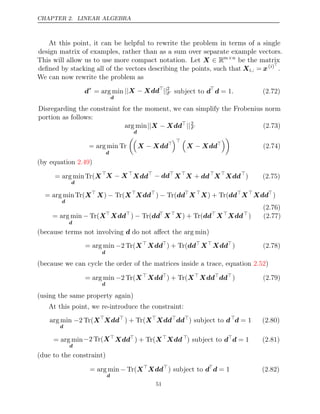 CHAPTER 2. LINEAR ALGEBRA
At this point, it can be helpful to rewrite the problem in terms of a single
design matrix of examples, rather than as a sum over separate example vectors.
This will allow us to use more compact notation. Let X ∈ Rm n
×
be the matrix
deﬁned by stacking all of the vectors describing the points, such that Xi,: = x( )
i 
.
We can now rewrite the problem as
d∗
= arg min
d
|| −
X Xdd
||2
F subject to d
d = 1. (2.72)
Disregarding the constraint for the moment, we can simplify the Frobenius norm
portion as follows:
arg min
d
|| −
X Xdd
||2
F (2.73)
= arg min
d
Tr

X Xdd
− 
 
X Xdd
− 

(2.74)
(by equation )
2.49
= arg min
d
Tr(X
X X
− 
Xdd
− dd
X
X dd
+ 
X
Xdd
) (2.75)
= arg min
d
Tr(X
X) Tr(
− X
Xdd
) Tr(
− dd
X 
X) + Tr(dd
X
Xdd
)
(2.76)
= arg min
d
− Tr(X
Xdd
) Tr(
− dd
X
X) + Tr(dd
X
Xdd
) (2.77)
(because terms not involving do not aﬀect the )
d arg min
= arg min
d
−2 Tr(X
Xdd
) + Tr(dd
X
Xdd
) (2.78)
(because we can cycle the order of the matrices inside a trace, equation )
2.52
= arg min
d
−2 Tr(X
Xdd
) + Tr(X
Xdd
dd
) (2.79)
(using the same property again)
At this point, we re-introduce the constraint:
arg min
d
−2 Tr(X
Xdd
) + Tr(X
Xdd
dd
) subject to d
d = 1 (2.80)
= arg min
d
−2 Tr(X
Xdd
) + Tr(X
Xdd 
) subject to d
d = 1 (2.81)
(due to the constraint)
= arg min
d
− Tr(X
Xdd
) subject to d
d = 1 (2.82)
51
 