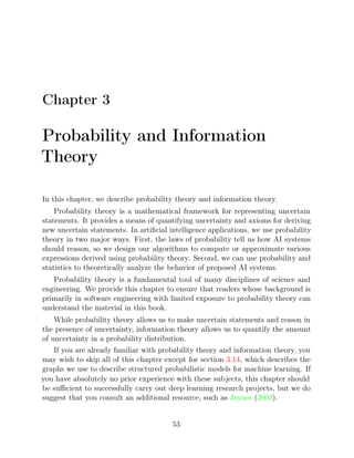 Chapter 3
Probability and Information
Theory
In this chapter, we describe probability theory and information theory.
Probability theory is a mathematical framework for representing uncertain
statements. It provides a means of quantifying uncertainty and axioms for deriving
new uncertain statements. In artiﬁcial intelligence applications, we use probability
theory in two major ways. First, the laws of probability tell us how AI systems
should reason, so we design our algorithms to compute or approximate various
expressions derived using probability theory. Second, we can use probability and
statistics to theoretically analyze the behavior of proposed AI systems.
Probability theory is a fundamental tool of many disciplines of science and
engineering. We provide this chapter to ensure that readers whose background is
primarily in software engineering with limited exposure to probability theory can
understand the material in this book.
While probability theory allows us to make uncertain statements and reason in
the presence of uncertainty, information theory allows us to quantify the amount
of uncertainty in a probability distribution.
If you are already familiar with probability theory and information theory, you
may wish to skip all of this chapter except for section , which describes the
3.14
graphs we use to describe structured probabilistic models for machine learning. If
you have absolutely no prior experience with these subjects, this chapter should
be suﬃcient to successfully carry out deep learning research projects, but we do
suggest that you consult an additional resource, such as Jaynes 2003
( ).
53
 