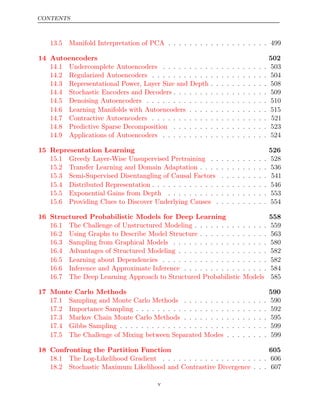 CONTENTS
13.5 Manifold Interpretation of PCA . . . . . . . . . . . . . . . . . . . 499
14 Autoencoders 502
14.1 Undercomplete Autoencoders . . . . . . . . . . . . . . . . . . . . 503
14.2 Regularized Autoencoders . . . . . . . . . . . . . . . . . . . . . . 504
14.3 Representational Power, Layer Size and Depth . . . . . . . . . . . 508
14.4 Stochastic Encoders and Decoders . . . . . . . . . . . . . . . . . . 509
14.5 Denoising Autoencoders . . . . . . . . . . . . . . . . . . . . . . . 510
14.6 Learning Manifolds with Autoencoders . . . . . . . . . . . . . . . 515
14.7 Contractive Autoencoders . . . . . . . . . . . . . . . . . . . . . . 521
14.8 Predictive Sparse Decomposition . . . . . . . . . . . . . . . . . . 523
14.9 Applications of Autoencoders . . . . . . . . . . . . . . . . . . . . 524
15 Representation Learning 526
15.1 Greedy Layer-Wise Unsupervised Pretraining . . . . . . . . . . . 528
15.2 Transfer Learning and Domain Adaptation . . . . . . . . . . . . . 536
15.3 Semi-Supervised Disentangling of Causal Factors . . . . . . . . . 541
15.4 Distributed Representation . . . . . . . . . . . . . . . . . . . . . . 546
15.5 Exponential Gains from Depth . . . . . . . . . . . . . . . . . . . 553
15.6 Providing Clues to Discover Underlying Causes . . . . . . . . . . 554
16 Structured Probabilistic Models for Deep Learning 558
16.1 The Challenge of Unstructured Modeling . . . . . . . . . . . . . . 559
16.2 Using Graphs to Describe Model Structure . . . . . . . . . . . . . 563
16.3 Sampling from Graphical Models . . . . . . . . . . . . . . . . . . 580
16.4 Advantages of Structured Modeling . . . . . . . . . . . . . . . . . 582
16.5 Learning about Dependencies . . . . . . . . . . . . . . . . . . . . 582
16.6 Inference and Approximate Inference . . . . . . . . . . . . . . . . 584
16.7 The Deep Learning Approach to Structured Probabilistic Models 585
17 Monte Carlo Methods 590
17.1 Sampling and Monte Carlo Methods . . . . . . . . . . . . . . . . 590
17.2 Importance Sampling . . . . . . . . . . . . . . . . . . . . . . . . . 592
17.3 Markov Chain Monte Carlo Methods . . . . . . . . . . . . . . . . 595
17.4 Gibbs Sampling . . . . . . . . . . . . . . . . . . . . . . . . . . . . 599
17.5 The Challenge of Mixing between Separated Modes . . . . . . . . 599
18 Confronting the Partition Function 605
18.1 The Log-Likelihood Gradient . . . . . . . . . . . . . . . . . . . . 606
18.2 Stochastic Maximum Likelihood and Contrastive Divergence . . . 607
v
 