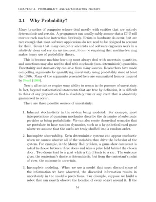 CHAPTER 3. PROBABILITY AND INFORMATION THEORY
3.1 Why Probability?
Many branches of computer science deal mostly with entities that are entirely
deterministic and certain. A programmer can usually safely assume that a CPU will
execute each machine instruction ﬂawlessly. Errors in hardware do occur, but are
rare enough that most software applications do not need to be designed to account
for them. Given that many computer scientists and software engineers work in a
relatively clean and certain environment, it can be surprising that machine learning
makes heavy use of probability theory.
This is because machine learning must always deal with uncertain quantities,
and sometimes may also need to deal with stochastic (non-deterministic) quantities.
Uncertainty and stochasticity can arise from many sources. Researchers have made
compelling arguments for quantifying uncertainty using probability since at least
the 1980s. Many of the arguments presented here are summarized from or inspired
by Pearl 1988
( ).
Nearly all activities require some ability to reason in the presence of uncertainty.
In fact, beyond mathematical statements that are true by deﬁnition, it is diﬃcult
to think of any proposition that is absolutely true or any event that is absolutely
guaranteed to occur.
There are three possible sources of uncertainty:
1. Inherent stochasticity in the system being modeled. For example, most
interpretations of quantum mechanics describe the dynamics of subatomic
particles as being probabilistic. We can also create theoretical scenarios that
we postulate to have random dynamics, such as a hypothetical card game
where we assume that the cards are truly shuﬄed into a random order.
2. Incomplete observability. Even deterministic systems can appear stochastic
when we cannot observe all of the variables that drive the behavior of the
system. For example, in the Monty Hall problem, a game show contestant is
asked to choose between three doors and wins a prize held behind the chosen
door. Two doors lead to a goat while a third leads to a car. The outcome
given the contestant’s choice is deterministic, but from the contestant’s point
of view, the outcome is uncertain.
3. Incomplete modeling. When we use a model that must discard some of
the information we have observed, the discarded information results in
uncertainty in the model’s predictions. For example, suppose we build a
robot that can exactly observe the location of every object around it. If the
54
 