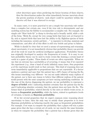 CHAPTER 3. PROBABILITY AND INFORMATION THEORY
robot discretizes space when predicting the future location of these objects,
then the discretization makes the robot immediately become uncertain about
the precise position of objects: each object could be anywhere within the
discrete cell that it was observed to occupy.
In many cases, it is more practical to use a simple but uncertain rule rather
than a complex but certain one, even if the true rule is deterministic and our
modeling system has the ﬁdelity to accommodate a complex rule. For example, the
simple rule “Most birds ﬂy” is cheap to develop and is broadly useful, while a rule
of the form, “Birds ﬂy, except for very young birds that have not yet learned to
ﬂy, sick or injured birds that have lost the ability to ﬂy, ﬂightless species of birds
including the cassowary, ostrich and kiwi. . .” is expensive to develop, maintain and
communicate, and after all of this eﬀort is still very brittle and prone to failure.
While it should be clear that we need a means of representing and reasoning
about uncertainty, it is not immediately obvious that probability theory can provide
all of the tools we want for artiﬁcial intelligence applications. Probability theory
was originally developed to analyze the frequencies of events. It is easy to see
how probability theory can be used to study events like drawing a certain hand of
cards in a game of poker. These kinds of events are often repeatable. When we
say that an outcome has a probability p of occurring, it means that if we repeated
the experiment (e.g., draw a hand of cards) inﬁnitely many times, then proportion
p of the repetitions would result in that outcome. This kind of reasoning does not
seem immediately applicable to propositions that are not repeatable. If a doctor
analyzes a patient and says that the patient has a 40% chance of having the ﬂu,
this means something very diﬀerent—we can not make inﬁnitely many replicas of
the patient, nor is there any reason to believe that diﬀerent replicas of the patient
would present with the same symptoms yet have varying underlying conditions. In
the case of the doctor diagnosing the patient, we use probability to represent a
degree of belief, with 1 indicating absolute certainty that the patient has the ﬂu
and 0 indicating absolute certainty that the patient does not have the ﬂu. The
former kind of probability, related directly to the rates at which events occur, is
known as frequentist probability, while the latter, related to qualitative levels
of certainty, is known as Bayesian probability.
If we list several properties that we expect common sense reasoning about
uncertainty to have, then the only way to satisfy those properties is to treat
Bayesian probabilities as behaving exactly the same as frequentist probabilities.
For example, if we want to compute the probability that a player will win a poker
game given that she has a certain set of cards, we use exactly the same formulas
as when we compute the probability that a patient has a disease given that she
55
 