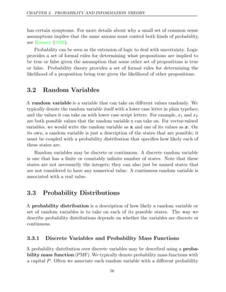 CHAPTER 3. PROBABILITY AND INFORMATION THEORY
has certain symptoms. For more details about why a small set of common sense
assumptions implies that the same axioms must control both kinds of probability,
see ( ).
Ramsey 1926
Probability can be seen as the extension of logic to deal with uncertainty. Logic
provides a set of formal rules for determining what propositions are implied to
be true or false given the assumption that some other set of propositions is true
or false. Probability theory provides a set of formal rules for determining the
likelihood of a proposition being true given the likelihood of other propositions.
3.2 Random Variables
A random variable is a variable that can take on diﬀerent values randomly. We
typically denote the random variable itself with a lower case letter in plain typeface,
and the values it can take on with lower case script letters. For example, x1 and x2
are both possible values that the random variable x can take on. For vector-valued
variables, we would write the random variable as x and one of its values as x. On
its own, a random variable is just a description of the states that are possible; it
must be coupled with a probability distribution that speciﬁes how likely each of
these states are.
Random variables may be discrete or continuous. A discrete random variable
is one that has a ﬁnite or countably inﬁnite number of states. Note that these
states are not necessarily the integers; they can also just be named states that
are not considered to have any numerical value. A continuous random variable is
associated with a real value.
3.3 Probability Distributions
A probability distribution is a description of how likely a random variable or
set of random variables is to take on each of its possible states. The way we
describe probability distributions depends on whether the variables are discrete or
continuous.
3.3.1 Discrete Variables and Probability Mass Functions
A probability distribution over discrete variables may be described using a proba-
bility mass function (PMF). We typically denote probability mass functions with
a capital P. Often we associate each random variable with a diﬀerent probability
56
 
