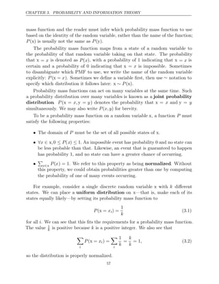 CHAPTER 3. PROBABILITY AND INFORMATION THEORY
mass function and the reader must infer which probability mass function to use
based on the identity of the random variable, rather than the name of the function;
P P
( )
x is usually not the same as ( )
y .
The probability mass function maps from a state of a random variable to
the probability of that random variable taking on that state. The probability
that x = x is denoted as P(x), with a probability of 1 indicating that x = x is
certain and a probability of 0 indicating that x = x is impossible. Sometimes
to disambiguate which PMF to use, we write the name of the random variable
explicitly: P (x = x). Sometimes we deﬁne a variable ﬁrst, then use ∼ notation to
specify which distribution it follows later: x x .
∼ P ( )
Probability mass functions can act on many variables at the same time. Such
a probability distribution over many variables is known as a joint probability
distribution. P (x = x, y = y) denotes the probability that x = x and y = y
simultaneously. We may also write for brevity.
P x,y
( )
To be a probability mass function on a random variable x, a function P must
satisfy the following properties:
• The domain of must be the set of all possible states of x.
P
• ∀ ∈
x x,0 ≤ P(x) ≤ 1. An impossible event has probability and no state can
0
be less probable than that. Likewise, an event that is guaranteed to happen
has probability , and no state can have a greater chance of occurring.
1
•

x∈x P(x) = 1. We refer to this property as being normalized. Without
this property, we could obtain probabilities greater than one by computing
the probability of one of many events occurring.
For example, consider a single discrete random variable x with k diﬀerent
states. We can place a uniform distribution on x—that is, make each of its
states equally likely—by setting its probability mass function to
P x
( =
x i) =
1
k
(3.1)
for all i. We can see that this ﬁts the requirements for a probability mass function.
The value 1
k is positive because is a positive integer. We also see that
k

i
P x
( =
x i) =

i
1
k
=
k
k
= 1, (3.2)
so the distribution is properly normalized.
57
 