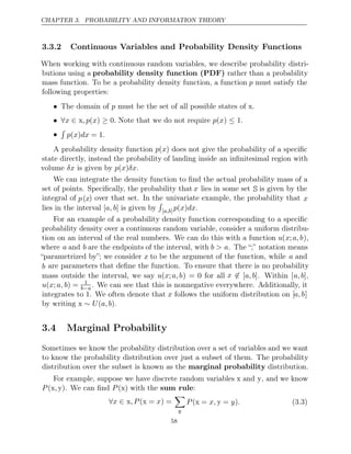 CHAPTER 3. PROBABILITY AND INFORMATION THEORY
3.3.2 Continuous Variables and Probability Density Functions
When working with continuous random variables, we describe probability distri-
butions using a probability density function (PDF) rather than a probability
mass function. To be a probability density function, a function p must satisfy the
following properties:
• The domain of must be the set of all possible states of x.
p
• ∀ ∈ ≥ ≤
x x,p x
( ) 0 ( )
. p
Note that we do not require x 1.
•

p x dx
( ) = 1.
A probability density function p(x) does not give the probability of a speciﬁc
state directly, instead the probability of landing inside an inﬁnitesimal region with
volume is given by .
δx p x δx
( )
We can integrate the density function to ﬁnd the actual probability mass of a
set of points. Speciﬁcally, the probability that x lies in some set S is given by the
integral of p(x) over that set. In the univariate example, the probability that x
lies in the interval is given by
[ ]
a, b

[ ]
a,b p x dx
( ) .
For an example of a probability density function corresponding to a speciﬁc
probability density over a continuous random variable, consider a uniform distribu-
tion on an interval of the real numbers. We can do this with a function u(x;a,b),
where a and b are the endpoints of the interval, with b > a. The “;” notation means
“parametrized by”; we consider x to be the argument of the function, while a and
b are parameters that deﬁne the function. To ensure that there is no probability
mass outside the interval, we say u(x;a,b) = 0 for all x ∈ [a,b] [
. Within a,b],
u x a, b
( ; ) = 1
b a
− . We can see that this is nonnegative everywhere. Additionally, it
integrates to 1. We often denote that x follows the uniform distribution on [a,b]
by writing x .
∼ U a,b
( )
3.4 Marginal Probability
Sometimes we know the probability distribution over a set of variables and we want
to know the probability distribution over just a subset of them. The probability
distribution over the subset is known as the distribution.
marginal probability
For example, suppose we have discrete random variables x and y, and we know
P ,
(x y . We can ﬁnd x with the :
) P( ) sum rule
∀ ∈
x x x
,P ( = ) =
x

y
P x, y .
( =
x y = ) (3.3)
58
 