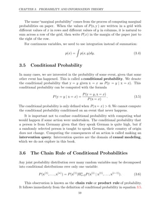 CHAPTER 3. PROBABILITY AND INFORMATION THEORY
The name “marginal probability” comes from the process of computing marginal
probabilities on paper. When the values of P(x y
, ) are written in a grid with
diﬀerent values of x in rows and diﬀerent values of y in columns, it is natural to
sum across a row of the grid, then write P(x) in the margin of the paper just to
the right of the row.
For continuous variables, we need to use integration instead of summation:
p x
( ) =

p x,y dy.
( ) (3.4)
3.5 Conditional Probability
In many cases, we are interested in the probability of some event, given that some
other event has happened. This is called a conditional probability. We denote
the conditional probability that y = y given x = x as P(y = y | x = x). This
conditional probability can be computed with the formula
P y x
( =
y | x = ) =
P y, x
( =
y x = )
P x
( =
x )
. (3.5)
The conditional probability is only deﬁned when P(x = x) > 0. We cannot compute
the conditional probability conditioned on an event that never happens.
It is important not to confuse conditional probability with computing what
would happen if some action were undertaken. The conditional probability that
a person is from Germany given that they speak German is quite high, but if
a randomly selected person is taught to speak German, their country of origin
does not change. Computing the consequences of an action is called making an
intervention query. Intervention queries are the domain of causal modeling,
which we do not explore in this book.
3.6 The Chain Rule of Conditional Probabilities
Any joint probability distribution over many random variables may be decomposed
into conditional distributions over only one variable:
P (x(1)
,. .. ,x( )
n
) = (
P x(1)
)Πn
i=2P (x( )
i
| x(1)
,. .. ,x( 1)
i−
). (3.6)
This observation is known as the chain rule or product rule of probability.
It follows immediately from the deﬁnition of conditional probability in equation .
3.5
59
 