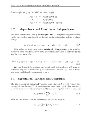 CHAPTER 3. PROBABILITY AND INFORMATION THEORY
For example, applying the deﬁnition twice, we get
P , , P , P ,
(a b c) = (a b
| c) (b c)
P , P P
(b c) = ( )
b c
| ( )
c
P , , P , P P .
(a b c) = (a b
| c) ( )
b c
| ( )
c
3.7 Independence and Conditional Independence
Two random variables x and y are independent if their probability distribution
can be expressed as a product of two factors, one involving only x and one involving
only y:
∀ ∈ ∈
x x,y y x y x y (3.7)
, p( = x, = ) = (
y p = ) (
x p = )
y .
Two random variables x and y areconditionally independent given a random
variable z if the conditional probability distribution over x and y factorizes in this
way for every value of z:
∀ ∈ ∈ ∈ | | |
x x,y y,z z x y
, p( = x, = y z x
= ) = (
z p = x z y
= ) (
z p = y z = )
z .
(3.8)
We can denote independence and conditional independence with compact
notation: x y
⊥ means that x and y are independent, while x y z
⊥ | means that x
and y are conditionally independent given z.
3.8 Expectation, Variance and Covariance
The expectation or expected value of some function f(x) with respect to a
probability distribution P (x) is the average or mean value that f takes on when x
is drawn from . For discrete variables this can be computed with a summation:
P
Ex∼P [ ( )] =
f x

x
P x f x ,
( ) ( ) (3.9)
while for continuous variables, it is computed with an integral:
Ex∼p[ ( )] =
f x

p x f x dx.
( ) ( ) (3.10)
60
 