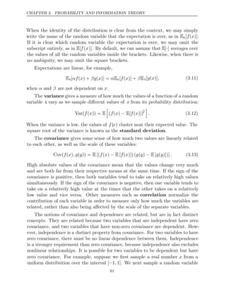 CHAPTER 3. PROBABILITY AND INFORMATION THEORY
When the identity of the distribution is clear from the context, we may simply
write the name of the random variable that the expectation is over, as in Ex[f(x)].
If it is clear which random variable the expectation is over, we may omit the
subscript entirely, as in E[f(x)]. By default, we can assume that E[·] averages over
the values of all the random variables inside the brackets. Likewise, when there is
no ambiguity, we may omit the square brackets.
Expectations are linear, for example,
Ex[ ( ) + ( )] =
αf x βg x αEx[ ( )] +
f x βEx[ ( )]
g x , (3.11)
when and are not dependent on .
α β x
The variance gives a measure of how much the values of a function of a random
variable x vary as we sample diﬀerent values of x from its probability distribution:
Var( ( )) =
f x E

( ( ) [ ( )])
f x − E f x 2

. (3.12)
When the variance is low, the values of f(x) cluster near their expected value. The
square root of the variance is known as the .
standard deviation
The covariance gives some sense of how much two values are linearly related
to each other, as well as the scale of these variables:
Cov( ( ) ( )) = [( ( ) [ ( )])( ( ) [ ( )])]
f x , g y E f x − E f x g y − E g y . (3.13)
High absolute values of the covariance mean that the values change very much
and are both far from their respective means at the same time. If the sign of the
covariance is positive, then both variables tend to take on relatively high values
simultaneously. If the sign of the covariance is negative, then one variable tends to
take on a relatively high value at the times that the other takes on a relatively
low value and vice versa. Other measures such as correlation normalize the
contribution of each variable in order to measure only how much the variables are
related, rather than also being aﬀected by the scale of the separate variables.
The notions of covariance and dependence are related, but are in fact distinct
concepts. They are related because two variables that are independent have zero
covariance, and two variables that have non-zero covariance are dependent. How-
ever, independence is a distinct property from covariance. For two variables to have
zero covariance, there must be no linear dependence between them. Independence
is a stronger requirement than zero covariance, because independence also excludes
nonlinear relationships. It is possible for two variables to be dependent but have
zero covariance. For example, suppose we ﬁrst sample a real number x from a
uniform distribution over the interval [−1, 1]. We next sample a random variable
61
 