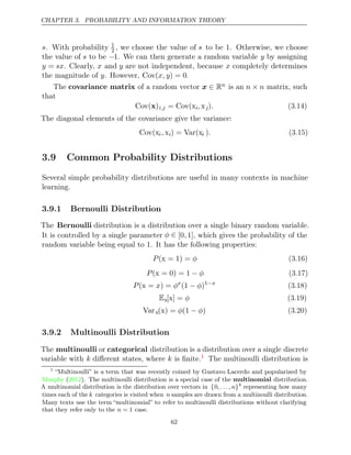 CHAPTER 3. PROBABILITY AND INFORMATION THEORY
s. With probability 1
2 , we choose the value of s to be . Otherwise, we choose
1
the value of s to be −1. We can then generate a random variable y by assigning
y = sx. Clearly, x and y are not independent, because x completely determines
the magnitude of . However,
y Cov( ) = 0
x, y .
The covariance matrix of a random vector x ∈ Rn is an n n
× matrix, such
that
Cov( )
x i,j = Cov(xi,xj). (3.14)
The diagonal elements of the covariance give the variance:
Cov(xi,xi) = Var(xi ). (3.15)
3.9 Common Probability Distributions
Several simple probability distributions are useful in many contexts in machine
learning.
3.9.1 Bernoulli Distribution
The Bernoulli distribution is a distribution over a single binary random variable.
It is controlled by a single parameter φ ∈ [0,1], which gives the probability of the
random variable being equal to 1. It has the following properties:
P φ
( = 1) =
x (3.16)
P φ
( = 0) = 1
x − (3.17)
P x φ
( =
x ) = x
(1 )
− φ 1−x
(3.18)
Ex[ ] =
x φ (3.19)
Varx( ) = (1 )
x φ − φ (3.20)
3.9.2 Multinoulli Distribution
The multinoulli or categorical distribution is a distribution over a single discrete
variable with k diﬀerent states, where k is ﬁnite.1
The multinoulli distribution is
1
“Multinoulli” is a term that was recently coined by Gustavo Lacerdo and popularized by
Murphy 2012
( ). The multinoulli distribution is a special case of the multinomial distribution.
A multinomial distribution is the distribution over vectors in {0,. . ., n}k
representing how many
times each of the k categories is visited when n samples are drawn from a multinoulli distribution.
Many texts use the term “multinomial” to refer to multinoulli distributions without clarifying
that they refer only to the case.
n = 1
62
 
