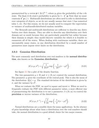 CHAPTER 3. PROBABILITY AND INFORMATION THEORY
parametrized by a vector p ∈ [0,1]k−1
, where pi gives the probability of the i-th
state. The ﬁnal, k-th state’s probability is given by 1− 1
p. Note that we must
constrain 1
p ≤ 1. Multinoulli distributions are often used to refer to distributions
over categories of objects, so we do not usually assume that state 1 has numerical
value 1, etc. For this reason, we do not usually need to compute the expectation
or variance of multinoulli-distributed random variables.
The Bernoulli and multinoulli distributions are suﬃcient to describe any distri-
bution over their domain. They are able to describe any distribution over their
domain not so much because they are particularly powerful but rather because
their domain is simple; they model discrete variables for which it is feasible to
enumerate all of the states. When dealing with continuous variables, there are
uncountably many states, so any distribution described by a small number of
parameters must impose strict limits on the distribution.
3.9.3 Gaussian Distribution
The most commonly used distribution over real numbers is the normal distribu-
tion, also known as the :
Gaussian distribution
N ( ;
x µ, σ2
) =

1
2πσ2
exp

−
1
2σ2
( )
x µ
− 2

. (3.21)
See ﬁgure for a plot of the density function.
3.1
The two parameters µ ∈ R and σ ∈ (0,∞) control the normal distribution.
The parameter µ gives the coordinate of the central peak. This is also the mean of
the distribution: E[x] = µ. The standard deviation of the distribution is given by
σ, and the variance by σ2.
When we evaluate the PDF, we need to square and invert σ. When we need to
frequently evaluate the PDF with diﬀerent parameter values, a more eﬃcient way
of parametrizing the distribution is to use a parameter β ∈ (0,∞) to control the
precision or inverse variance of the distribution:
N( ;
x µ, β−1
) =

β
2π
exp

−
1
2
β x µ
( − )2

. (3.22)
Normal distributions are a sensible choice for many applications. In the absence
of prior knowledge about what form a distribution over the real numbers should
take, the normal distribution is a good default choice for two major reasons.
63
 