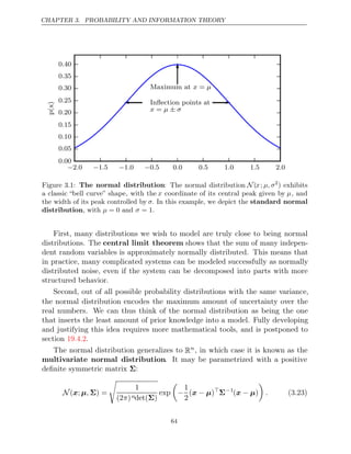 CHAPTER 3. PROBABILITY AND INFORMATION THEORY
− − − −
2 0
. 1 5
. 1 0
. 0 5 0 0 0 5 1 0 1 5 2 0
. . . . . .
0 00
.
0 05
.
0 10
.
0 15
.
0 20
.
0 25
.
0 30
.
0 35
.
0 40
.
p(x)
Maximum at =
x µ
Inﬂection points at
x µ σ
= ±
Figure 3.1: The normal distribution: The normal distribution N (x; µ, σ2
) exhibits
a classic “bell curve” shape, with the x coordinate of its central peak given by µ, and
the width of its peak controlled by σ. In this example, we depict the standard normal
distribution, with and .
µ = 0 σ = 1
First, many distributions we wish to model are truly close to being normal
distributions. The central limit theorem shows that the sum of many indepen-
dent random variables is approximately normally distributed. This means that
in practice, many complicated systems can be modeled successfully as normally
distributed noise, even if the system can be decomposed into parts with more
structured behavior.
Second, out of all possible probability distributions with the same variance,
the normal distribution encodes the maximum amount of uncertainty over the
real numbers. We can thus think of the normal distribution as being the one
that inserts the least amount of prior knowledge into a model. Fully developing
and justifying this idea requires more mathematical tools, and is postponed to
section .
19.4.2
The normal distribution generalizes to Rn, in which case it is known as the
multivariate normal distribution. It may be parametrized with a positive
deﬁnite symmetric matrix :
Σ
N ( ; ) =
x µ, Σ

1
(2 )
π ndet( )
Σ
exp

−
1
2
( )
x µ
− 
Σ−1
( )
x µ
−

. (3.23)
64
 
