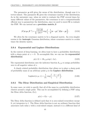 CHAPTER 3. PROBABILITY AND INFORMATION THEORY
The parameter µ still gives the mean of the distribution, though now it is
vector-valued. The parameter Σ gives the covariance matrix of the distribution.
As in the univariate case, when we wish to evaluate the PDF several times for
many diﬀerent values of the parameters, the covariance is not a computationally
eﬃcient way to parametrize the distribution, since we need to invert Σ to evaluate
the PDF. We can instead use a :
precision matrix β
N ( ;
x µ β
, −1
) =

det( )
β
(2 )
π n
exp

−
1
2
( )
x µ
− 
β x µ
( − )

. (3.24)
We often ﬁx the covariance matrix to be a diagonal matrix. An even simpler
version is the isotropic Gaussian distribution, whose covariance matrix is a scalar
times the identity matrix.
3.9.4 Exponential and Laplace Distributions
In the context of deep learning, we often want to have a probability distribution
with a sharp point at x = 0. To accomplish this, we can use the exponential
distribution:
p x λ λ
( ; ) = 1x≥0 exp ( )
−λx . (3.25)
The exponential distribution uses the indicator function 1x≥0 to assign probability
zero to all negative values of .
x
A closely related probability distribution that allows us to place a sharp peak
of probability mass at an arbitrary point is the
µ Laplace distribution
Laplace( ; ) =
x µ, γ
1
2γ
exp

−
| − |
x µ
γ

. (3.26)
3.9.5 The Dirac Distribution and Empirical Distribution
In some cases, we wish to specify that all of the mass in a probability distribution
clusters around a single point. This can be accomplished by deﬁning a PDF using
the Dirac delta function, :
δ x
( )
p x δ x µ .
( ) = ( − ) (3.27)
The Dirac delta function is deﬁned such that it is zero-valued everywhere except
0, yet integrates to 1. The Dirac delta function is not an ordinary function that
associates each value x with a real-valued output, instead it is a diﬀerent kind of
65
 