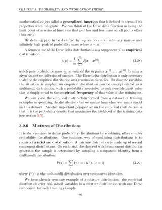 CHAPTER 3. PROBABILITY AND INFORMATION THEORY
mathematical object called a generalized function that is deﬁned in terms of its
properties when integrated. We can think of the Dirac delta function as being the
limit point of a series of functions that put less and less mass on all points other
than zero.
By deﬁning p(x) to be δ shifted by −µ we obtain an inﬁnitely narrow and
inﬁnitely high peak of probability mass where .
x µ
=
A common use of the Dirac delta distribution is as a component of an empirical
distribution,
p̂( ) =
x
1
m
m

i=1
δ(x x
− ( )
i
) (3.28)
which puts probability mass 1
m on each of the m points x(1)
,. .. ,x( )
m
forming a
given dataset or collection of samples. The Dirac delta distribution is only necessary
to deﬁne the empirical distribution over continuous variables. For discrete variables,
the situation is simpler: an empirical distribution can be conceptualized as a
multinoulli distribution, with a probability associated to each possible input value
that is simply equal to the empirical frequency of that value in the training set.
We can view the empirical distribution formed from a dataset of training
examples as specifying the distribution that we sample from when we train a model
on this dataset. Another important perspective on the empirical distribution is
that it is the probability density that maximizes the likelihood of the training data
(see section ).
5.5
3.9.6 Mixtures of Distributions
It is also common to deﬁne probability distributions by combining other simpler
probability distributions. One common way of combining distributions is to
construct a mixture distribution. A mixture distribution is made up of several
component distributions. On each trial, the choice of which component distribution
generates the sample is determined by sampling a component identity from a
multinoulli distribution:
P( ) =
x

i
P i P i
( =
c ) ( =
x c
| ) (3.29)
where c is the multinoulli distribution over component identities.
P( )
We have already seen one example of a mixture distribution: the empirical
distribution over real-valued variables is a mixture distribution with one Dirac
component for each training example.
66
 