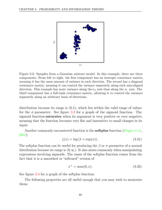 CHAPTER 3. PROBABILITY AND INFORMATION THEORY
x1
x
2
Figure 3.2: Samples from a Gaussian mixture model. In this example, there are three
components. From left to right, the ﬁrst component has an isotropic covariance matrix,
meaning it has the same amount of variance in each direction. The second has a diagonal
covariance matrix, meaning it can control the variance separately along each axis-aligned
direction. This example has more variance along thex2 axis than along the x1 axis. The
third component has a full-rank covariance matrix, allowing it to control the variance
separately along an arbitrary basis of directions.
distribution because its range is (0,1), which lies within the valid range of values
for the φ parameter. See ﬁgure for a graph of the sigmoid function. The
3.3
sigmoid function saturates when its argument is very positive or very negative,
meaning that the function becomes very ﬂat and insensitive to small changes in its
input.
Another commonly encountered function is the softplus function ( ,
Dugas et al.
2001):
ζ x x .
( ) = log (1 + exp( )) (3.31)
The softplus function can be useful for producing the β or σ parameter of a normal
distribution because its range is (0,∞). It also arises commonly when manipulating
expressions involving sigmoids. The name of the softplus function comes from the
fact that it is a smoothed or “softened” version of
x+
= max(0 )
,x . (3.32)
See ﬁgure for a graph of the softplus function.
3.4
The following properties are all useful enough that you may wish to memorize
them:
68
 
