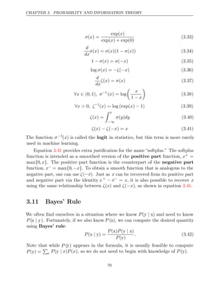 CHAPTER 3. PROBABILITY AND INFORMATION THEORY
σ x
( ) =
exp( )
x
exp( ) + exp(0)
x
(3.33)
d
dx
σ x σ x σ x
( ) = ( )(1 − ( )) (3.34)
1 ( ) = ( )
− σ x σ −x (3.35)
log ( ) = ( )
σ x −ζ −x (3.36)
d
dx
ζ x σ x
( ) = ( ) (3.37)
∀ ∈
x (0 1)
, , σ−1
( ) = log
x

x
1 − x

(3.38)
∀x > , ζ
0 −1
( ) = log (exp( ) 1)
x x − (3.39)
ζ x
( ) =
 x
−∞
σ y dy
( ) (3.40)
ζ x ζ x x
( ) − (− ) = (3.41)
The function σ−1
(x) is called the logit in statistics, but this term is more rarely
used in machine learning.
Equation provides extra justiﬁcation for the name “softplus.” The softplus
3.41
function is intended as a smoothed version of the positive part function, x+ =
max{0,x}. The positive part function is the counterpart of the negative part
function, x− = max{0, x
− }. To obtain a smooth function that is analogous to the
negative part, one can use ζ(−x). Just as x can be recovered from its positive part
and negative part via the identity x+ − x−
= x, it is also possible to recover x
using the same relationship between and , as shown in equation .
ζ x
( ) ζ x
(− ) 3.41
3.11 Bayes’ Rule
We often ﬁnd ourselves in a situation where we know P(y x
| ) and need to know
P (x y
| ). Fortunately, if we also know P (x), we can compute the desired quantity
using Bayes’ rule:
P( ) =
x y
|
P P
( )
x ( )
y x
|
P( )
y
. (3.42)
Note that while P (y) appears in the formula, it is usually feasible to compute
P( ) =
y

x P x P x P
(y | ) ( ), so we do not need to begin with knowledge of ( )
y .
70
 