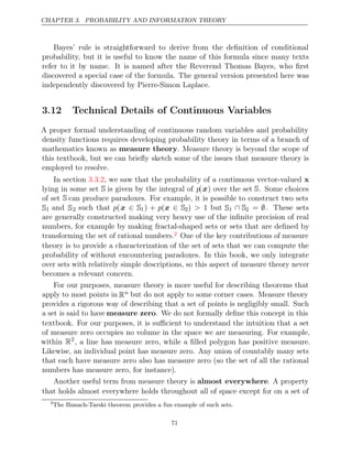 CHAPTER 3. PROBABILITY AND INFORMATION THEORY
Bayes’ rule is straightforward to derive from the deﬁnition of conditional
probability, but it is useful to know the name of this formula since many texts
refer to it by name. It is named after the Reverend Thomas Bayes, who ﬁrst
discovered a special case of the formula. The general version presented here was
independently discovered by Pierre-Simon Laplace.
3.12 Technical Details of Continuous Variables
A proper formal understanding of continuous random variables and probability
density functions requires developing probability theory in terms of a branch of
mathematics known as measure theory. Measure theory is beyond the scope of
this textbook, but we can brieﬂy sketch some of the issues that measure theory is
employed to resolve.
In section , we saw that the probability of a continuous vector-valued
3.3.2 x
lying in some set S is given by the integral of p(x) over the set S. Some choices
of set S can produce paradoxes. For example, it is possible to construct two sets
S1 and S2 such that p(x ∈ S1) + p(x ∈ S2) > 1 but S1 ∩ S2 = ∅. These sets
are generally constructed making very heavy use of the inﬁnite precision of real
numbers, for example by making fractal-shaped sets or sets that are deﬁned by
transforming the set of rational numbers.2 One of the key contributions of measure
theory is to provide a characterization of the set of sets that we can compute the
probability of without encountering paradoxes. In this book, we only integrate
over sets with relatively simple descriptions, so this aspect of measure theory never
becomes a relevant concern.
For our purposes, measure theory is more useful for describing theorems that
apply to most points in Rn but do not apply to some corner cases. Measure theory
provides a rigorous way of describing that a set of points is negligibly small. Such
a set is said to have measure zero. We do not formally deﬁne this concept in this
textbook. For our purposes, it is suﬃcient to understand the intuition that a set
of measure zero occupies no volume in the space we are measuring. For example,
within R2
, a line has measure zero, while a ﬁlled polygon has positive measure.
Likewise, an individual point has measure zero. Any union of countably many sets
that each have measure zero also has measure zero (so the set of all the rational
numbers has measure zero, for instance).
Another useful term from measure theory is almost everywhere. A property
that holds almost everywhere holds throughout all of space except for on a set of
2
The Banach-Tarski theorem provides a fun example of such sets.
71
 