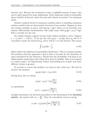 CHAPTER 3. PROBABILITY AND INFORMATION THEORY
measure zero. Because the exceptions occupy a negligible amount of space, they
can be safely ignored for many applications. Some important results in probability
theory hold for all discrete values but only hold “almost everywhere” for continuous
values.
Another technical detail of continuous variables relates to handling continuous
random variables that are deterministic functions of one another. Suppose we have
two random variables, x and y, such that y = g(x), where g is an invertible, con-
tinuous, diﬀerentiable transformation. One might expect that py (y) = px(g−1
(y)).
This is actually not the case.
As a simple example, suppose we have scalar random variables x and y. Suppose
y = x
2 and x ∼ U(0, 1). If we use the rule py(y) = px (2y) then py will be 0
everywhere except the interval [0, 1
2] 1
, and it will be on this interval. This means

py( ) =
y dy
1
2
, (3.43)
which violates the deﬁnition of a probability distribution. This is a common mistake.
The problem with this approach is that it fails to account for the distortion of
space introduced by the function g. Recall that the probability of x lying in an
inﬁnitesimally small region with volume δx is given by p(x)δx. Since g can expand
or contract space, the inﬁnitesimal volume surrounding x in x space may have
diﬀerent volume in space.
y
To see how to correct the problem, we return to the scalar case. We need to
preserve the property
|py( ( )) =
g x dy| |px( )
x dx .
| (3.44)
Solving from this, we obtain
py( ) =
y px (g−1
( ))
y




∂x
∂y



 (3.45)
or equivalently
px( ) =
x py( ( ))
g x




∂g x
( )
∂x



. (3.46)
In higher dimensions, the derivative generalizes to the determinant of the Jacobian
matrix—the matrix with Ji,j = ∂xi
∂yj
. Thus, for real-valued vectors and ,
x y
px( ) =
x py( ( ))
g x



det

∂g( )
x
∂x



. (3.47)
72
 