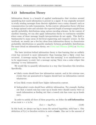 CHAPTER 3. PROBABILITY AND INFORMATION THEORY
3.13 Information Theory
Information theory is a branch of applied mathematics that revolves around
quantifying how much information is present in a signal. It was originally invented
to study sending messages from discrete alphabets over a noisy channel, such as
communication via radio transmission. In this context, information theory tells how
to design optimal codes and calculate the expected length of messages sampled from
speciﬁc probability distributions using various encoding schemes. In the context of
machine learning, we can also apply information theory to continuous variables
where some of these message length interpretations do not apply. This ﬁeld is
fundamental to many areas of electrical engineering and computer science. In this
textbook, we mostly use a few key ideas from information theory to characterize
probability distributions or quantify similarity between probability distributions.
For more detail on information theory, see Cover and Thomas 2006 MacKay
( ) or
( ).
2003
The basic intuition behind information theory is that learning that an unlikely
event has occurred is more informative than learning that a likely event has
occurred. A message saying “the sun rose this morning” is so uninformative as
to be unnecessary to send, but a message saying “there was a solar eclipse this
morning” is very informative.
We would like to quantify information in a way that formalizes this intuition.
Speciﬁcally,
• Likely events should have low information content, and in the extreme case,
events that are guaranteed to happen should have no information content
whatsoever.
• Less likely events should have higher information content.
• Independent events should have additive information. For example, ﬁnding
out that a tossed coin has come up as heads twice should convey twice as
much information as ﬁnding out that a tossed coin has come up as heads
once.
In order to satisfy all three of these properties, we deﬁne the self-information
of an event x to be
= x
I x P x .
( ) = log
− ( ) (3.48)
In this book, we always use log to mean the natural logarithm, with base e. Our
deﬁnition of I (x) is therefore written in units of nats. One nat is the amount of
73
 