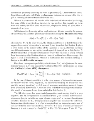 CHAPTER 3. PROBABILITY AND INFORMATION THEORY
information gained by observing an event of probability 1
e. Other texts use base-2
logarithms and units called bits or shannons; information measured in bits is
just a rescaling of information measured in nats.
When x is continuous, we use the same deﬁnition of information by analogy,
but some of the properties from the discrete case are lost. For example, an event
with unit density still has zero information, despite not being an event that is
guaranteed to occur.
Self-information deals only with a single outcome. We can quantify the amount
of uncertainty in an entire probability distribution using the Shannon entropy:
H( ) =
x Ex∼P [ ( )] =
I x −Ex∼P [log ( )]
P x . (3.49)
also denoted H(P). In other words, the Shannon entropy of a distribution is the
expected amount of information in an event drawn from that distribution. It gives
a lower bound on the number of bits (if the logarithm is base 2, otherwise the units
are diﬀerent) needed on average to encode symbols drawn from a distribution P.
Distributions that are nearly deterministic (where the outcome is nearly certain)
have low entropy; distributions that are closer to uniform have high entropy. See
ﬁgure for a demonstration. When
3.5 x is continuous, the Shannon entropy is
known as the diﬀerential entropy.
If we have two separate probability distributions P (x) and Q(x) over the same
random variable x, we can measure how diﬀerent these two distributions are using
the Kullback-Leibler (KL) divergence:
DKL( ) =
P Q
 Ex∼P

log
P x
( )
Q x
( )

= Ex∼P [log ( ) log ( )]
P x − Q x . (3.50)
In the case of discrete variables, it is the extra amount of information (measured
in bits if we use the base logarithm, but in machine learning we usually use nats
2
and the natural logarithm) needed to send a message containing symbols drawn
from probability distribution P, when we use a code that was designed to minimize
the length of messages drawn from probability distribution .
Q
The KL divergence has many useful properties, most notably that it is non-
negative. The KL divergence is 0 if and only if P and Q are the same distribution in
the case of discrete variables, or equal “almost everywhere” in the case of continuous
variables. Because the KL divergence is non-negative and measures the diﬀerence
between two distributions, it is often conceptualized as measuring some sort of
distance between these distributions. However, it is not a true distance measure
because it is not symmetric: DKL(P Q
 ) = DKL(Q P
 ) for some P and Q. This
74
 